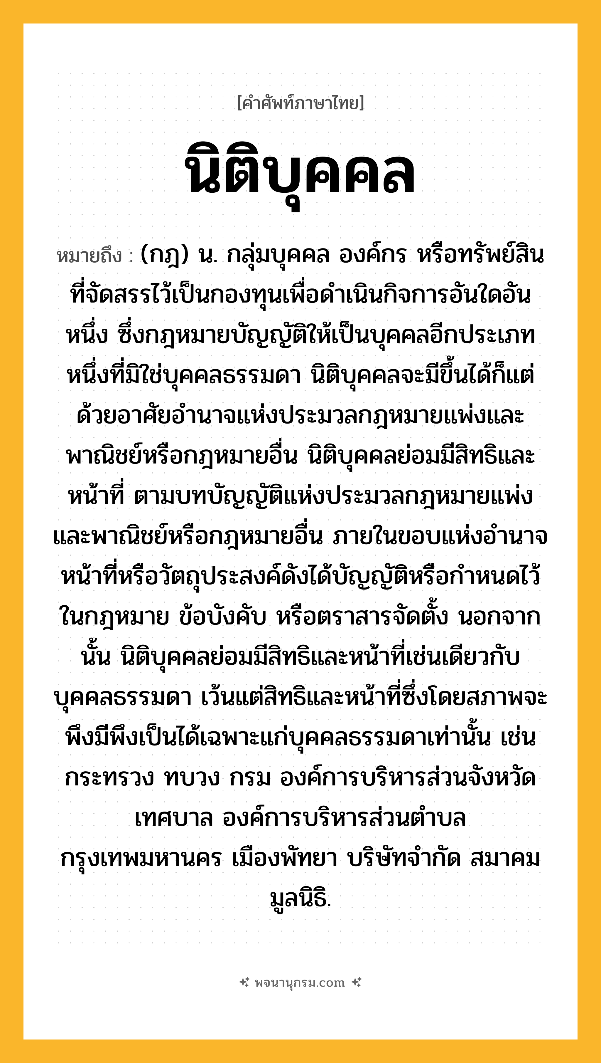 นิติบุคคล ความหมาย หมายถึงอะไร?, คำในภาษาไทย นิติบุคคล หมายถึง (กฎ) น. กลุ่มบุคคล องค์กร หรือทรัพย์สินที่จัดสรรไว้เป็นกองทุนเพื่อดําเนินกิจการอันใดอันหนึ่ง ซึ่งกฎหมายบัญญัติให้เป็นบุคคลอีกประเภทหนึ่งที่มิใช่บุคคลธรรมดา นิติบุคคลจะมีขึ้นได้ก็แต่ด้วยอาศัยอำนาจแห่งประมวลกฎหมายแพ่งและพาณิชย์หรือกฎหมายอื่น นิติบุคคลย่อมมีสิทธิและหน้าที่ ตามบทบัญญัติแห่งประมวลกฎหมายแพ่งและพาณิชย์หรือกฎหมายอื่น ภายในขอบแห่งอำนาจหน้าที่หรือวัตถุประสงค์ดังได้บัญญัติหรือกำหนดไว้ในกฎหมาย ข้อบังคับ หรือตราสารจัดตั้ง นอกจากนั้น นิติบุคคลย่อมมีสิทธิและหน้าที่เช่นเดียวกับบุคคลธรรมดา เว้นแต่สิทธิและหน้าที่ซึ่งโดยสภาพจะพึงมีพึงเป็นได้เฉพาะแก่บุคคลธรรมดาเท่านั้น เช่น กระทรวง ทบวง กรม องค์การบริหารส่วนจังหวัด เทศบาล องค์การบริหารส่วนตำบล กรุงเทพมหานคร เมืองพัทยา บริษัทจํากัด สมาคม มูลนิธิ.