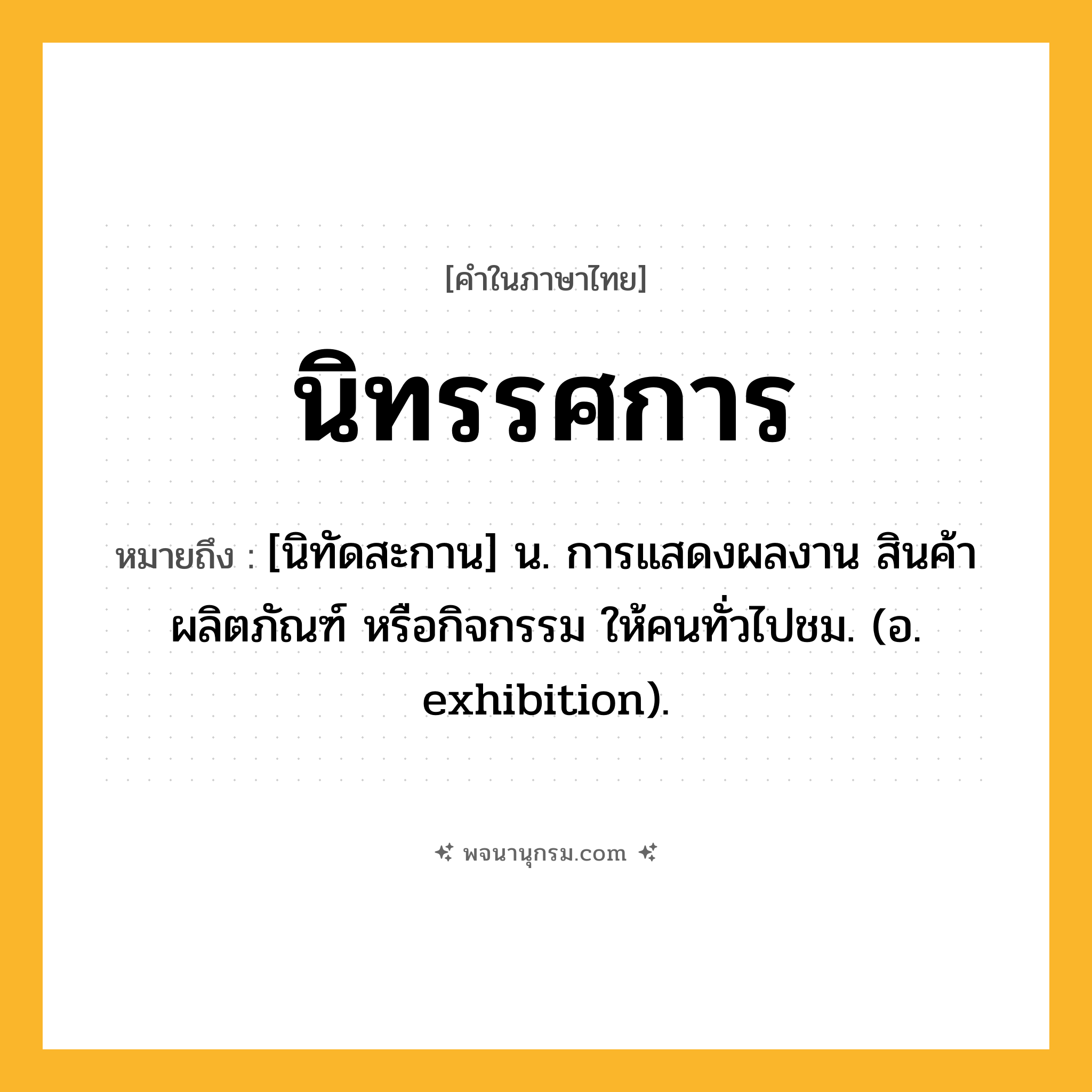 นิทรรศการ ความหมาย หมายถึงอะไร?, คำในภาษาไทย นิทรรศการ หมายถึง [นิทัดสะกาน] น. การแสดงผลงาน สินค้า ผลิตภัณฑ์ หรือกิจกรรม ให้คนทั่วไปชม. (อ. exhibition).