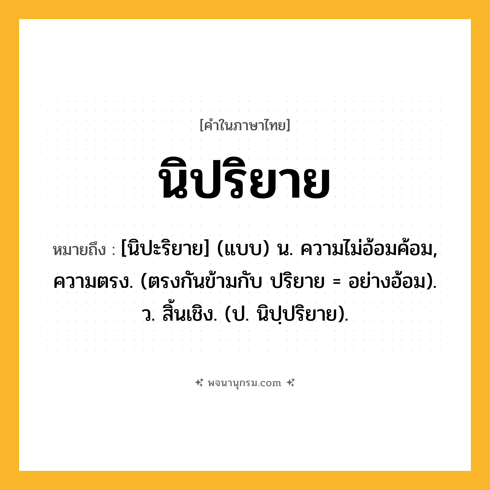 นิปริยาย ความหมาย หมายถึงอะไร?, คำในภาษาไทย นิปริยาย หมายถึง [นิปะริยาย] (แบบ) น. ความไม่อ้อมค้อม, ความตรง. (ตรงกันข้ามกับ ปริยาย = อย่างอ้อม). ว. สิ้นเชิง. (ป. นิปฺปริยาย).