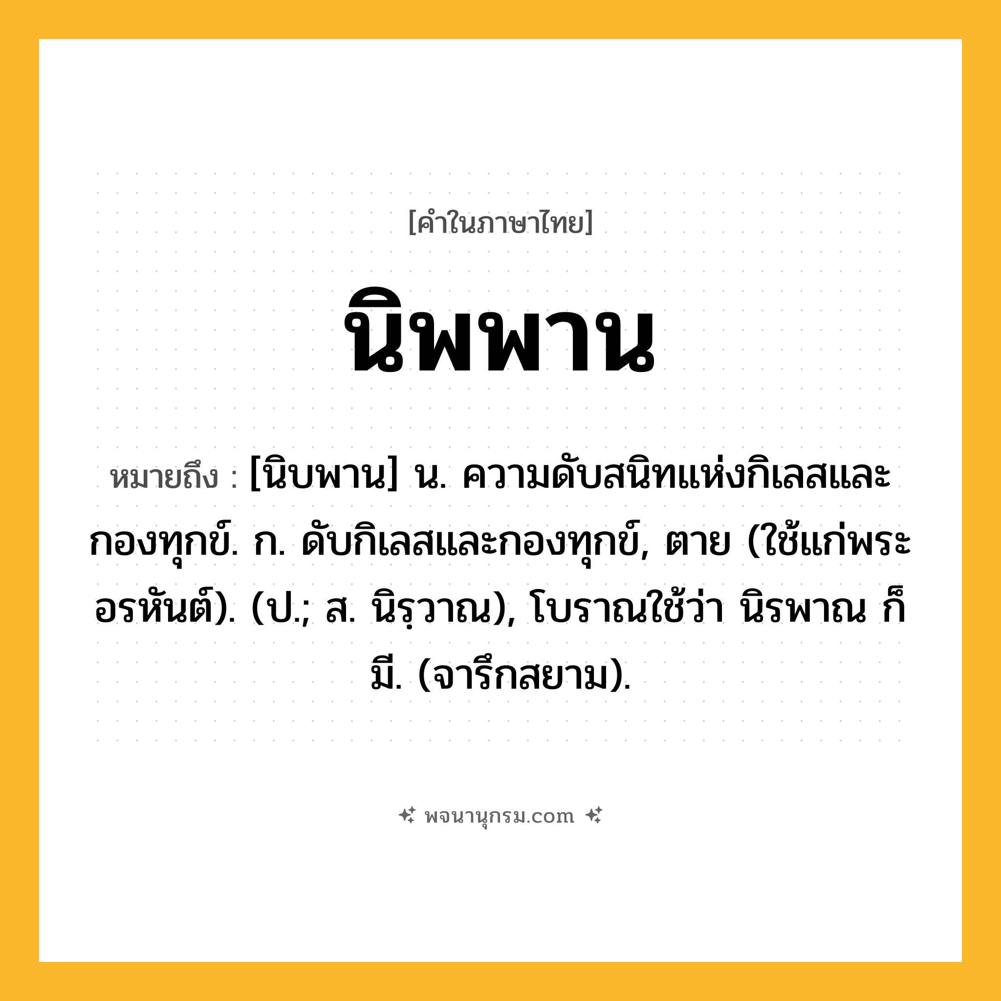 นิพพาน ความหมาย หมายถึงอะไร?, คำในภาษาไทย นิพพาน หมายถึง [นิบพาน] น. ความดับสนิทแห่งกิเลสและกองทุกข์. ก. ดับกิเลสและกองทุกข์, ตาย (ใช้แก่พระอรหันต์). (ป.; ส. นิรฺวาณ), โบราณใช้ว่า นิรพาณ ก็มี. (จารึกสยาม).