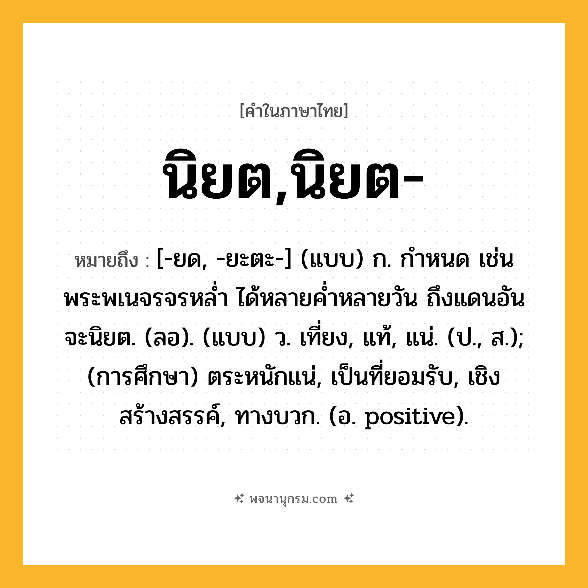 นิยต,นิยต- ความหมาย หมายถึงอะไร?, คำในภาษาไทย นิยต,นิยต- หมายถึง [-ยด, -ยะตะ-] (แบบ) ก. กําหนด เช่น พระพเนจรจรหลํ่า ได้หลายคํ่าหลายวัน ถึงแดนอันจะนิยต. (ลอ). (แบบ) ว. เที่ยง, แท้, แน่. (ป., ส.); (การศึกษา) ตระหนักแน่, เป็นที่ยอมรับ, เชิงสร้างสรรค์, ทางบวก. (อ. positive).