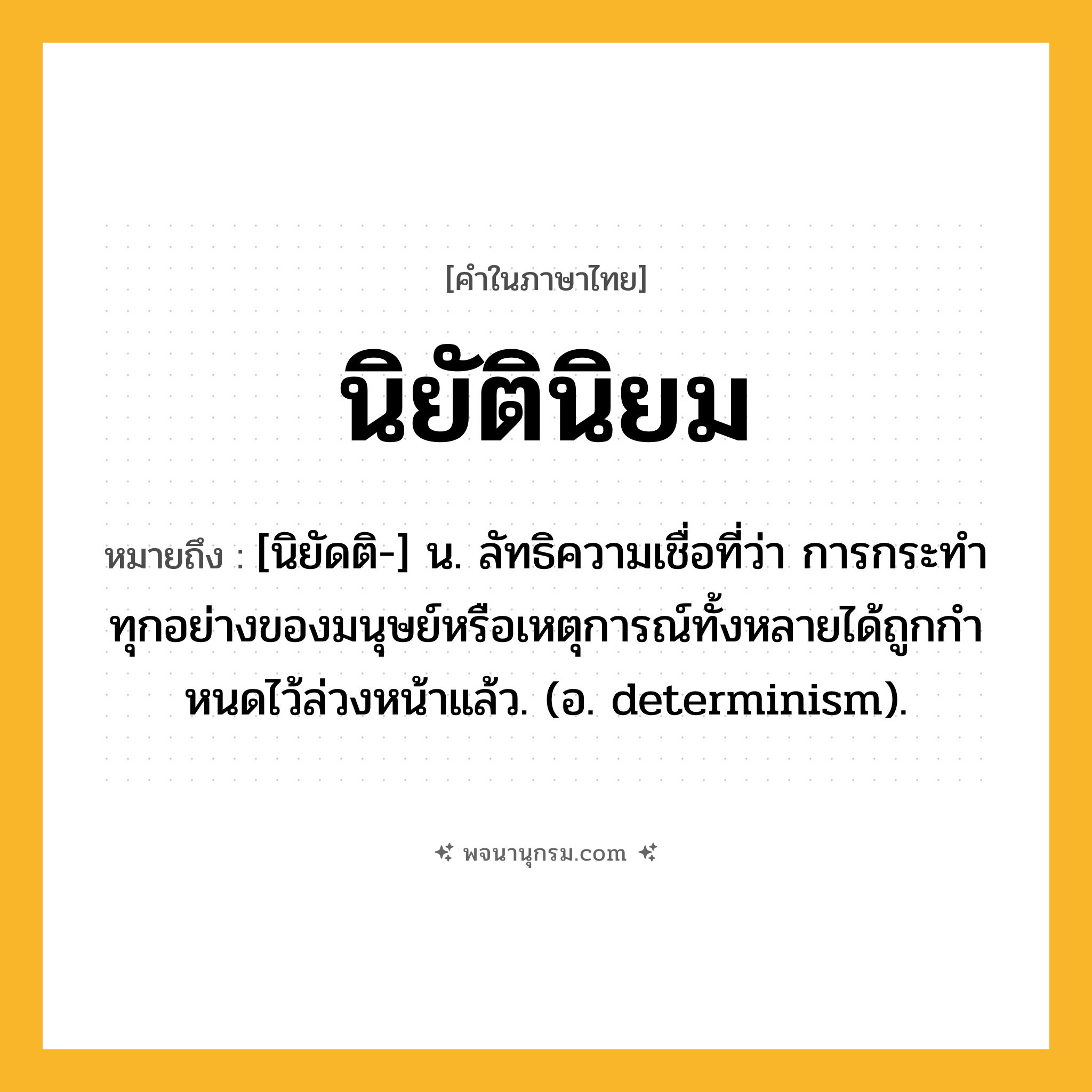 นิยัตินิยม ความหมาย หมายถึงอะไร?, คำในภาษาไทย นิยัตินิยม หมายถึง [นิยัดติ-] น. ลัทธิความเชื่อที่ว่า การกระทําทุกอย่างของมนุษย์หรือเหตุการณ์ทั้งหลายได้ถูกกําหนดไว้ล่วงหน้าแล้ว. (อ. determinism).