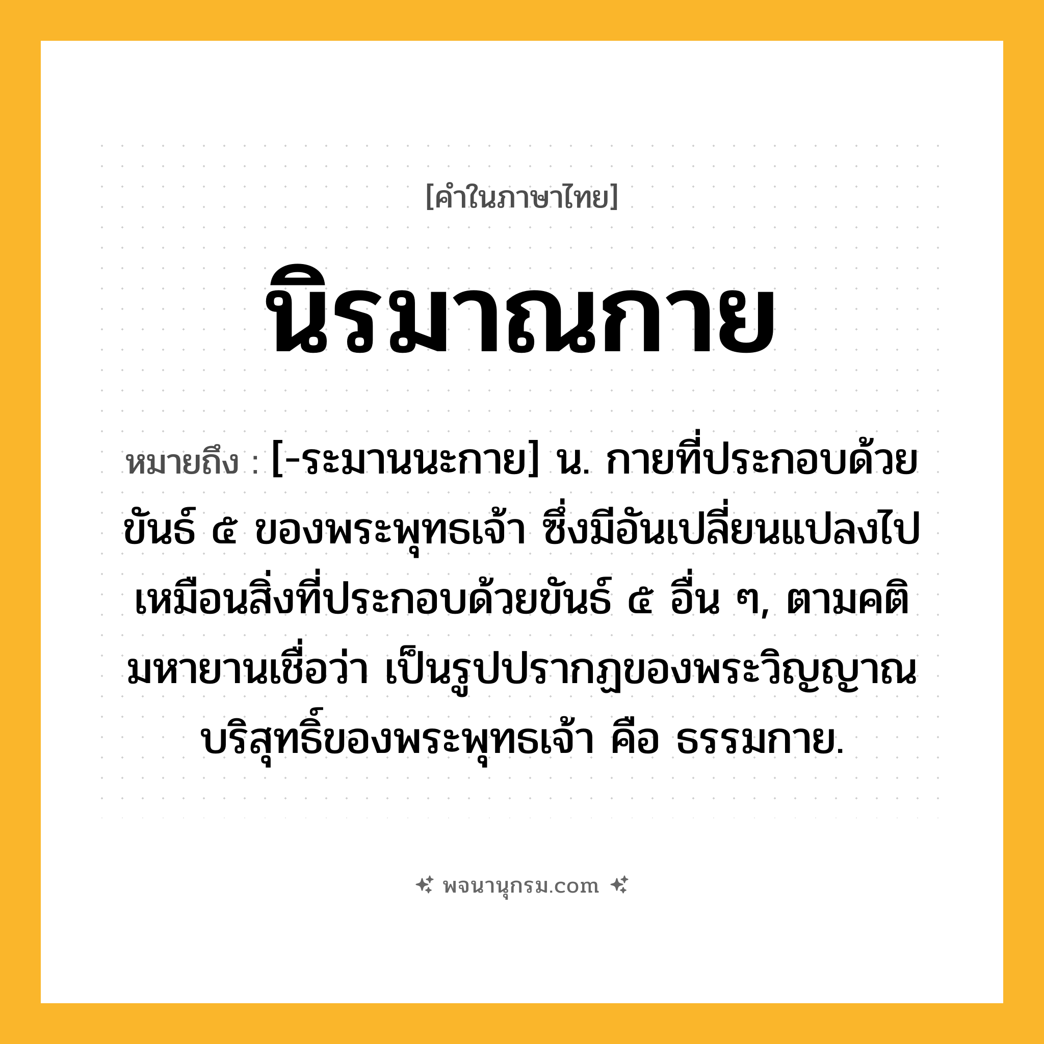 นิรมาณกาย ความหมาย หมายถึงอะไร?, คำในภาษาไทย นิรมาณกาย หมายถึง [-ระมานนะกาย] น. กายที่ประกอบด้วยขันธ์ ๕ ของพระพุทธเจ้า ซึ่งมีอันเปลี่ยนแปลงไปเหมือนสิ่งที่ประกอบด้วยขันธ์ ๕ อื่น ๆ, ตามคติมหายานเชื่อว่า เป็นรูปปรากฏของพระวิญญาณบริสุทธิ์ของพระพุทธเจ้า คือ ธรรมกาย.
