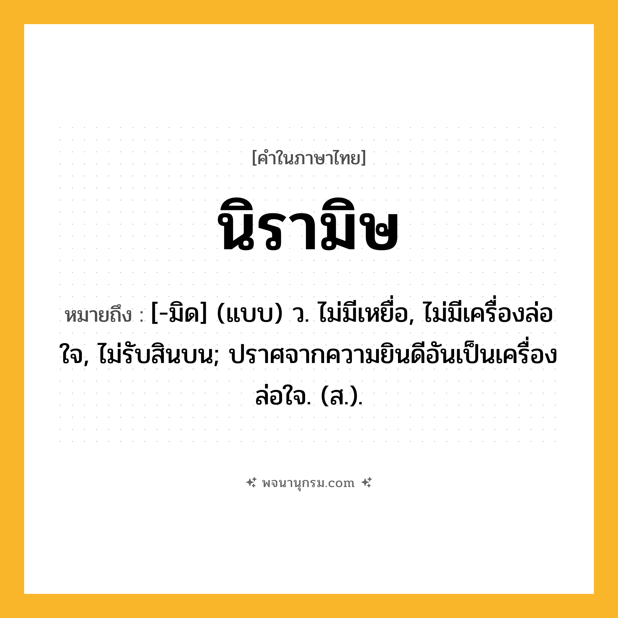 นิรามิษ ความหมาย หมายถึงอะไร?, คำในภาษาไทย นิรามิษ หมายถึง [-มิด] (แบบ) ว. ไม่มีเหยื่อ, ไม่มีเครื่องล่อใจ, ไม่รับสินบน; ปราศจากความยินดีอันเป็นเครื่องล่อใจ. (ส.).