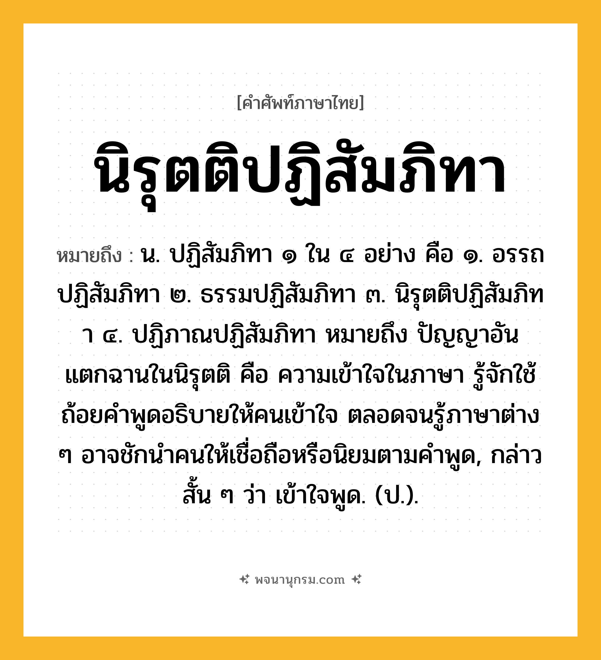 นิรุตติปฏิสัมภิทา ความหมาย หมายถึงอะไร?, คำในภาษาไทย นิรุตติปฏิสัมภิทา หมายถึง น. ปฏิสัมภิทา ๑ ใน ๔ อย่าง คือ ๑. อรรถปฏิสัมภิทา ๒. ธรรมปฏิสัมภิทา ๓. นิรุตติปฏิสัมภิทา ๔. ปฏิภาณปฏิสัมภิทา หมายถึง ปัญญาอันแตกฉานในนิรุตติ คือ ความเข้าใจในภาษา รู้จักใช้ถ้อยคำพูดอธิบายให้คนเข้าใจ ตลอดจนรู้ภาษาต่าง ๆ อาจชักนำคนให้เชื่อถือหรือนิยมตามคำพูด, กล่าวสั้น ๆ ว่า เข้าใจพูด. (ป.).