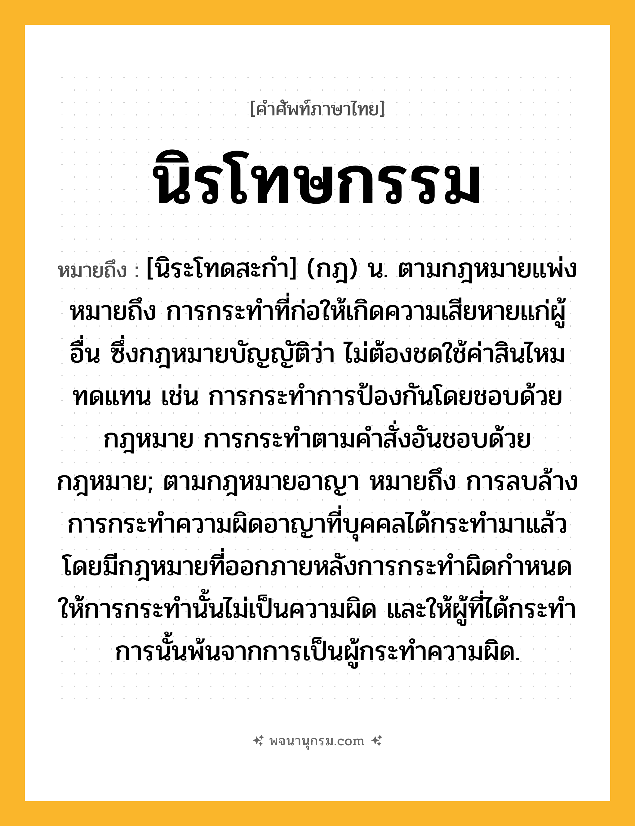นิรโทษกรรม ความหมาย หมายถึงอะไร?, คำในภาษาไทย นิรโทษกรรม หมายถึง [นิระโทดสะกํา] (กฎ) น. ตามกฎหมายแพ่ง หมายถึง การกระทําที่ก่อให้เกิดความเสียหายแก่ผู้อื่น ซึ่งกฎหมายบัญญัติว่า ไม่ต้องชดใช้ค่าสินไหมทดแทน เช่น การกระทำการป้องกันโดยชอบด้วยกฎหมาย การกระทำตามคำสั่งอันชอบด้วยกฎหมาย; ตามกฎหมายอาญา หมายถึง การลบล้างการกระทําความผิดอาญาที่บุคคลได้กระทํามาแล้ว โดยมีกฎหมายที่ออกภายหลังการกระทำผิดกำหนดให้การกระทำนั้นไม่เป็นความผิด และให้ผู้ที่ได้กระทําการนั้นพ้นจากการเป็นผู้กระทำความผิด.