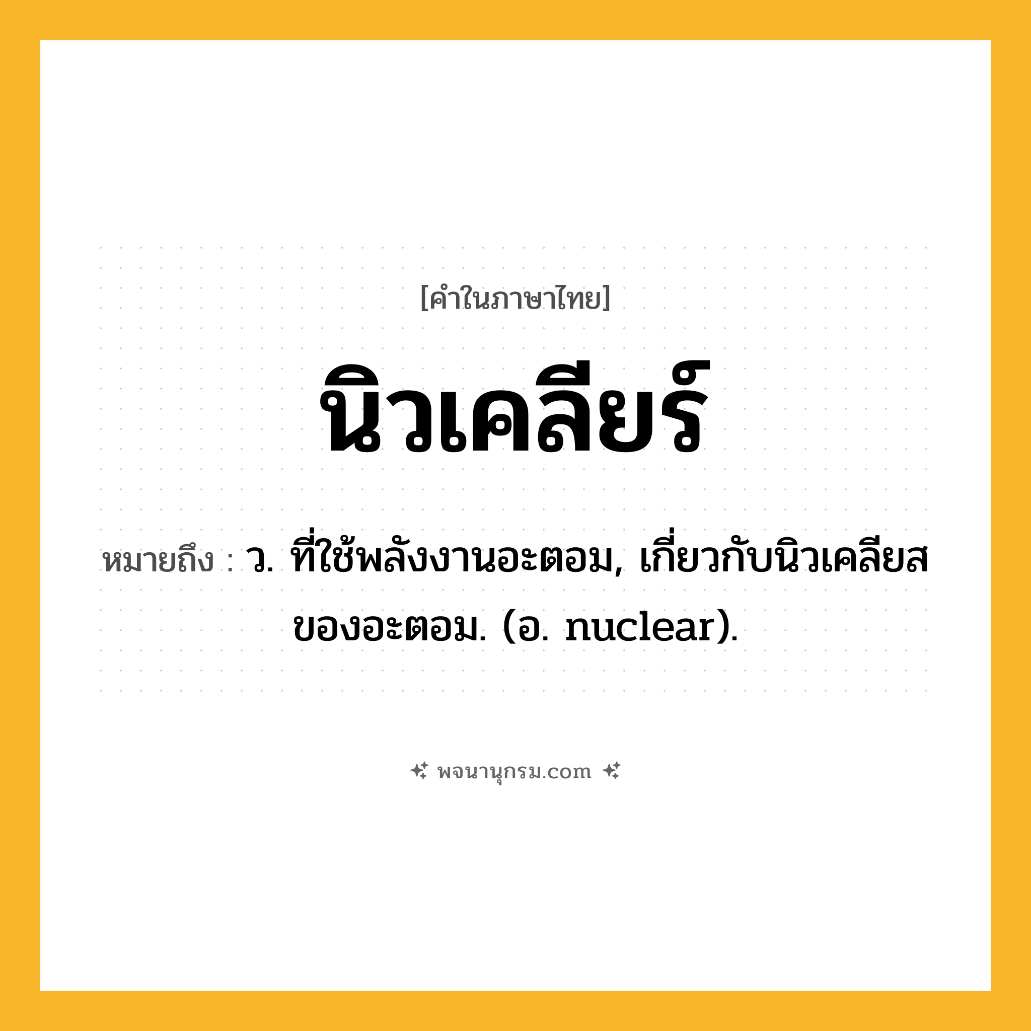 นิวเคลียร์ ความหมาย หมายถึงอะไร?, คำในภาษาไทย นิวเคลียร์ หมายถึง ว. ที่ใช้พลังงานอะตอม, เกี่ยวกับนิวเคลียสของอะตอม. (อ. nuclear).