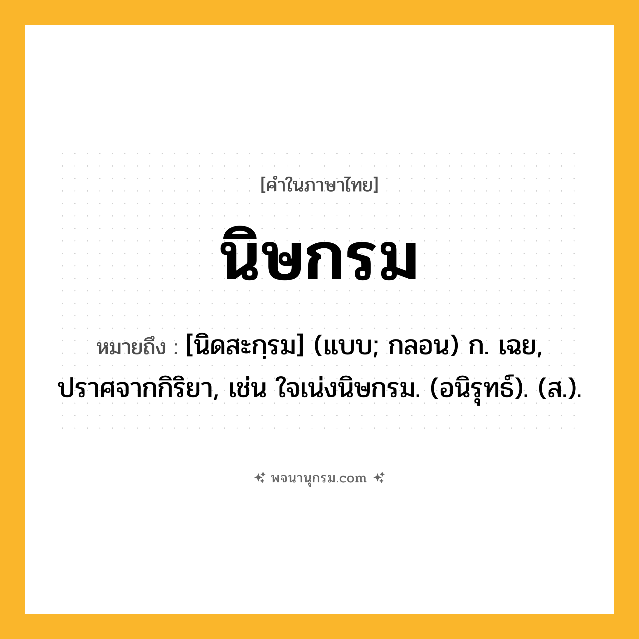 นิษกรม ความหมาย หมายถึงอะไร?, คำในภาษาไทย นิษกรม หมายถึง [นิดสะกฺรม] (แบบ; กลอน) ก. เฉย, ปราศจากกิริยา, เช่น ใจเน่งนิษกรม. (อนิรุทธ์). (ส.).