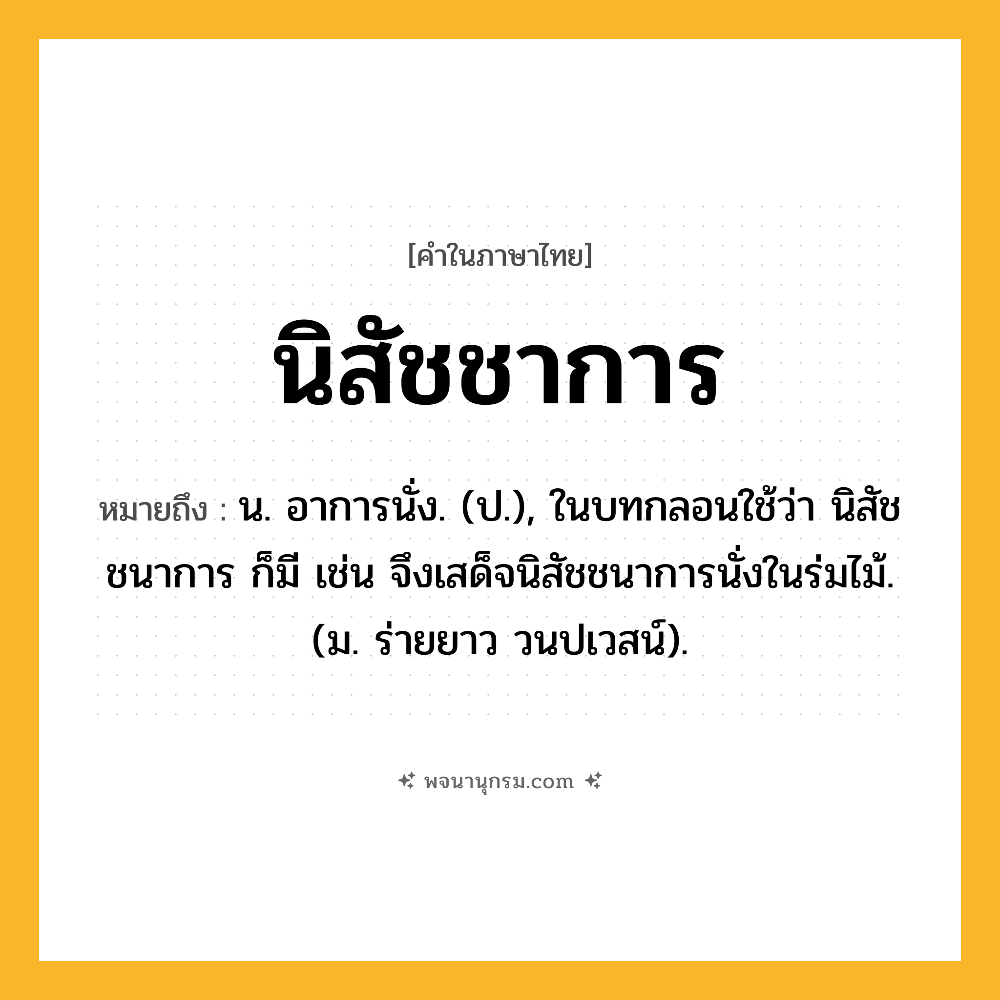 นิสัชชาการ ความหมาย หมายถึงอะไร?, คำในภาษาไทย นิสัชชาการ หมายถึง น. อาการนั่ง. (ป.), ในบทกลอนใช้ว่า นิสัชชนาการ ก็มี เช่น จึงเสด็จนิสัชชนาการนั่งในร่มไม้. (ม. ร่ายยาว วนปเวสน์).