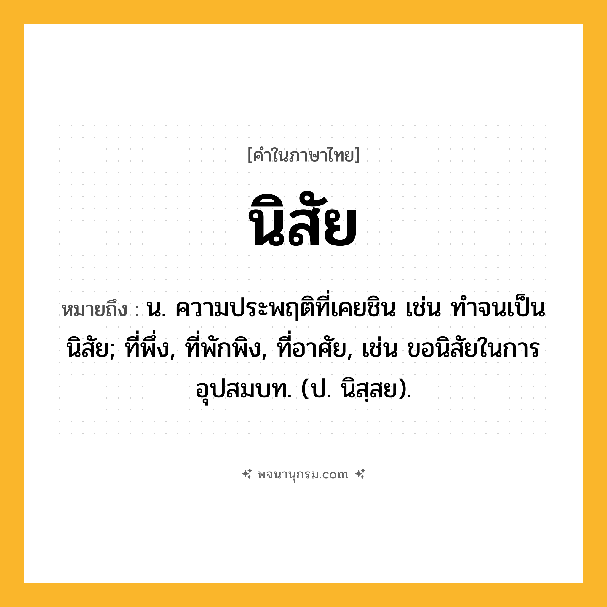 นิสัย ความหมาย หมายถึงอะไร?, คำในภาษาไทย นิสัย หมายถึง น. ความประพฤติที่เคยชิน เช่น ทําจนเป็นนิสัย; ที่พึ่ง, ที่พักพิง, ที่อาศัย, เช่น ขอนิสัยในการอุปสมบท. (ป. นิสฺสย).
