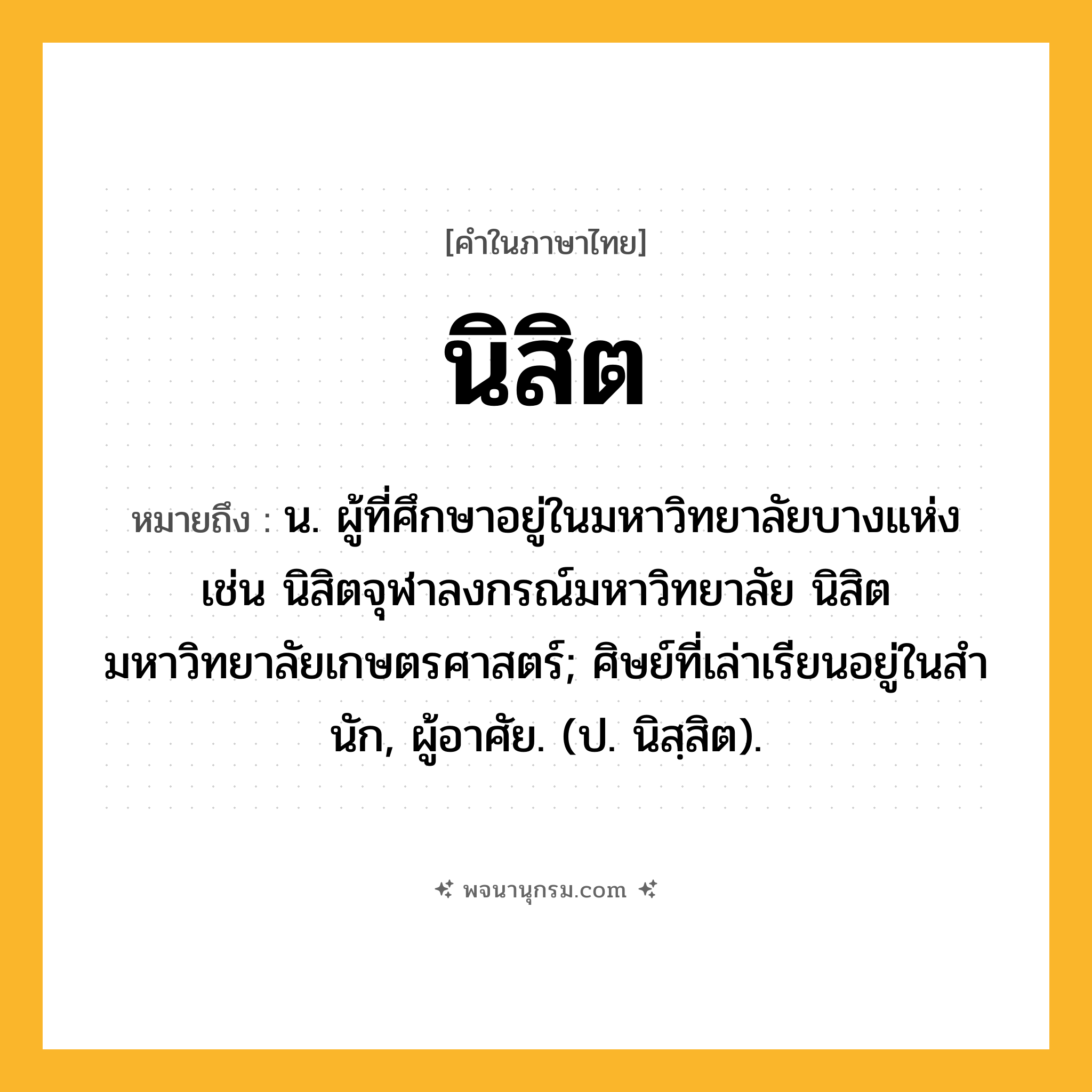 นิสิต ความหมาย หมายถึงอะไร?, คำในภาษาไทย นิสิต หมายถึง น. ผู้ที่ศึกษาอยู่ในมหาวิทยาลัยบางแห่ง เช่น นิสิตจุฬาลงกรณ์มหาวิทยาลัย นิสิตมหาวิทยาลัยเกษตรศาสตร์; ศิษย์ที่เล่าเรียนอยู่ในสํานัก, ผู้อาศัย. (ป. นิสฺสิต).
