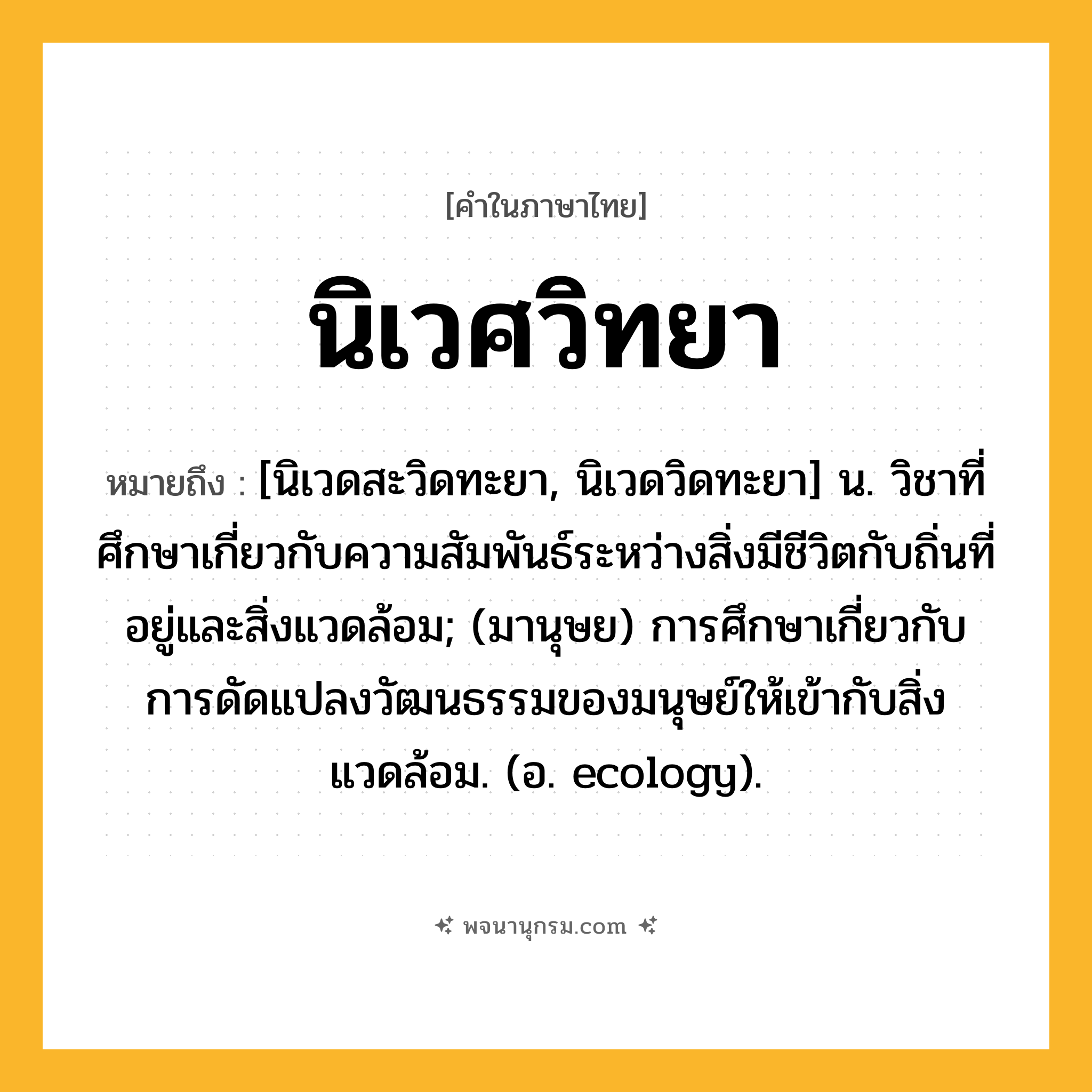 นิเวศวิทยา ความหมาย หมายถึงอะไร?, คำในภาษาไทย นิเวศวิทยา หมายถึง [นิเวดสะวิดทะยา, นิเวดวิดทะยา] น. วิชาที่ศึกษาเกี่ยวกับความสัมพันธ์ระหว่างสิ่งมีชีวิตกับถิ่นที่อยู่และสิ่งแวดล้อม; (มานุษย) การศึกษาเกี่ยวกับการดัดแปลงวัฒนธรรมของมนุษย์ให้เข้ากับสิ่งแวดล้อม. (อ. ecology).