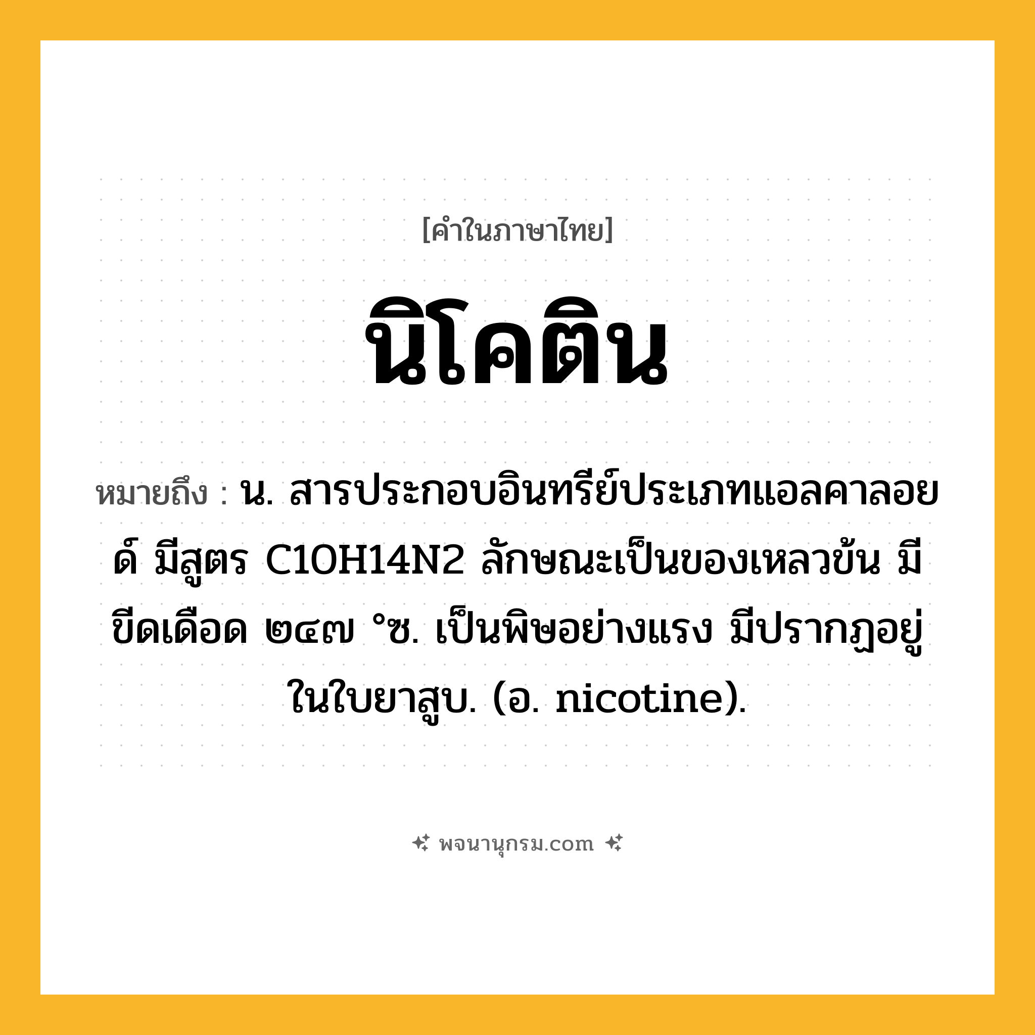 นิโคติน ความหมาย หมายถึงอะไร?, คำในภาษาไทย นิโคติน หมายถึง น. สารประกอบอินทรีย์ประเภทแอลคาลอยด์ มีสูตร C10H14N2 ลักษณะเป็นของเหลวข้น มีขีดเดือด ๒๔๗ °ซ. เป็นพิษอย่างแรง มีปรากฏอยู่ในใบยาสูบ. (อ. nicotine).