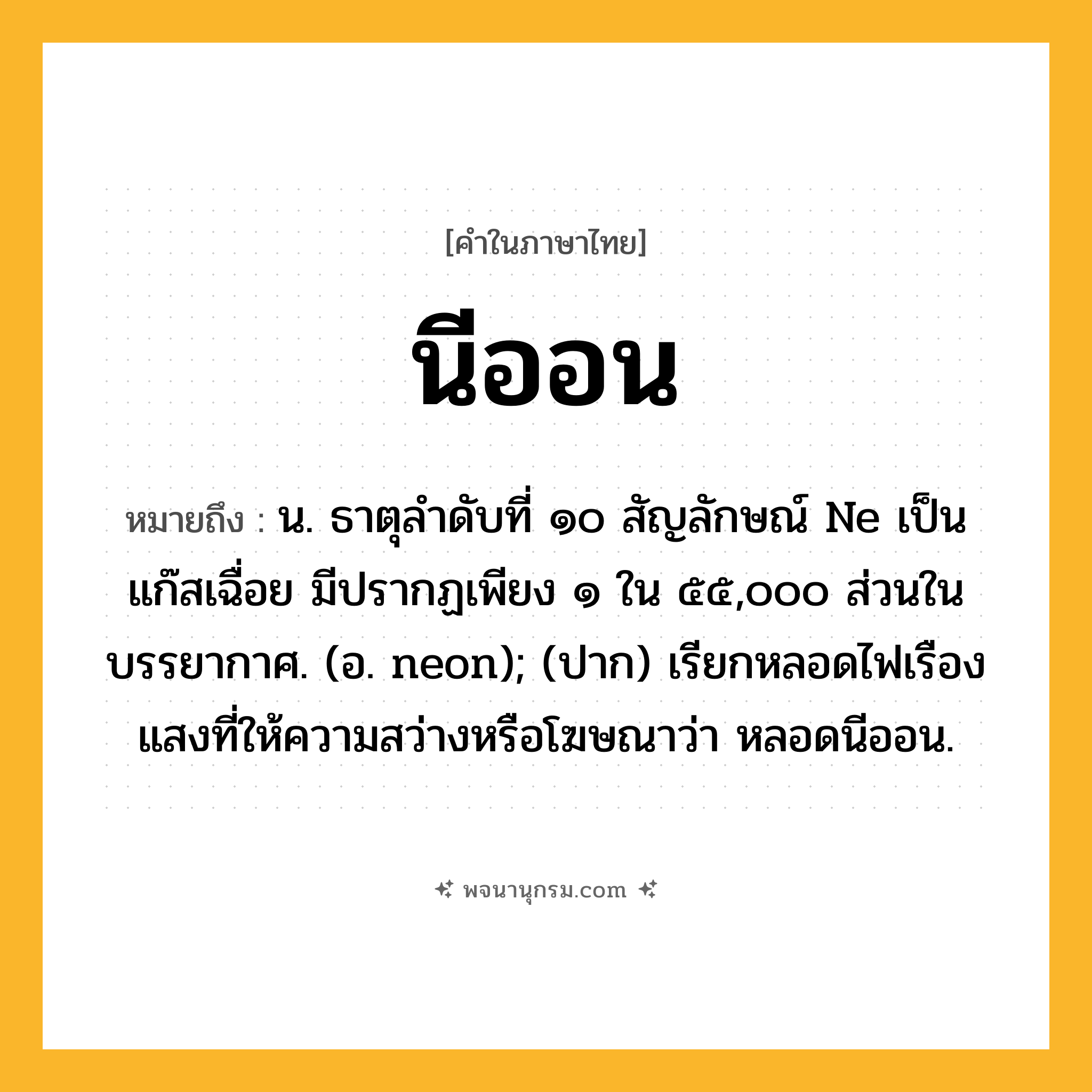 นีออน ความหมาย หมายถึงอะไร?, คำในภาษาไทย นีออน หมายถึง น. ธาตุลําดับที่ ๑๐ สัญลักษณ์ Ne เป็นแก๊สเฉื่อย มีปรากฏเพียง ๑ ใน ๕๕,๐๐๐ ส่วนในบรรยากาศ. (อ. neon); (ปาก) เรียกหลอดไฟเรืองแสงที่ให้ความสว่างหรือโฆษณาว่า หลอดนีออน.