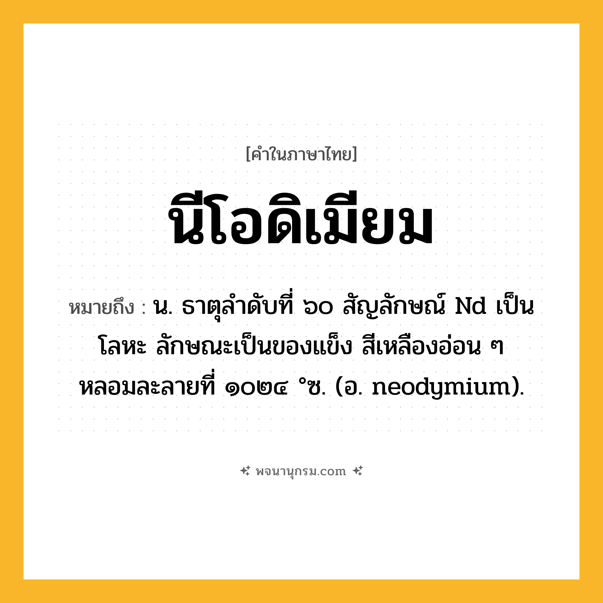 นีโอดิเมียม ความหมาย หมายถึงอะไร?, คำในภาษาไทย นีโอดิเมียม หมายถึง น. ธาตุลําดับที่ ๖๐ สัญลักษณ์ Nd เป็นโลหะ ลักษณะเป็นของแข็ง สีเหลืองอ่อน ๆ หลอมละลายที่ ๑๐๒๔ °ซ. (อ. neodymium).