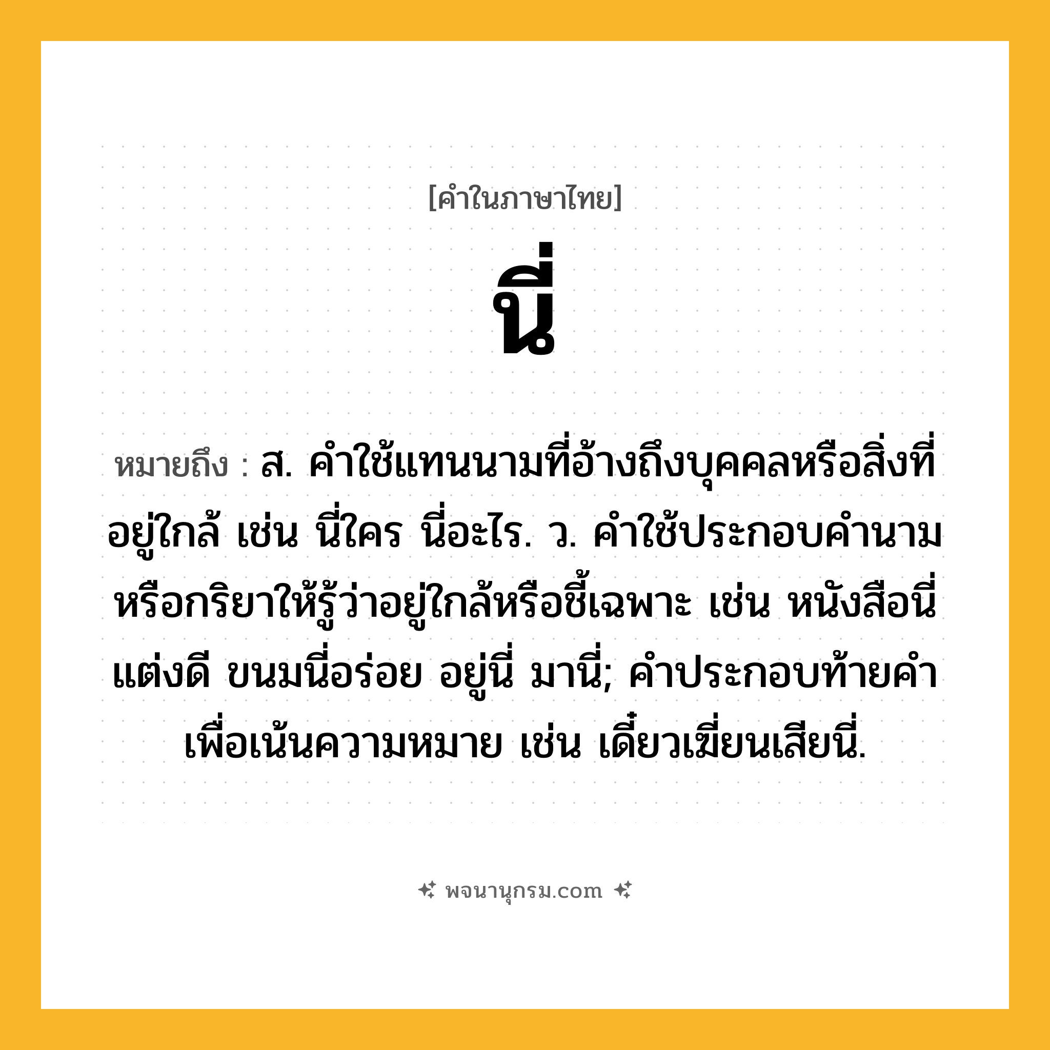 นี่ ความหมาย หมายถึงอะไร?, คำในภาษาไทย นี่ หมายถึง ส. คําใช้แทนนามที่อ้างถึงบุคคลหรือสิ่งที่อยู่ใกล้ เช่น นี่ใคร นี่อะไร. ว. คําใช้ประกอบคํานามหรือกริยาให้รู้ว่าอยู่ใกล้หรือชี้เฉพาะ เช่น หนังสือนี่แต่งดี ขนมนี่อร่อย อยู่นี่ มานี่; คําประกอบท้ายคําเพื่อเน้นความหมาย เช่น เดี๋ยวเฆี่ยนเสียนี่.