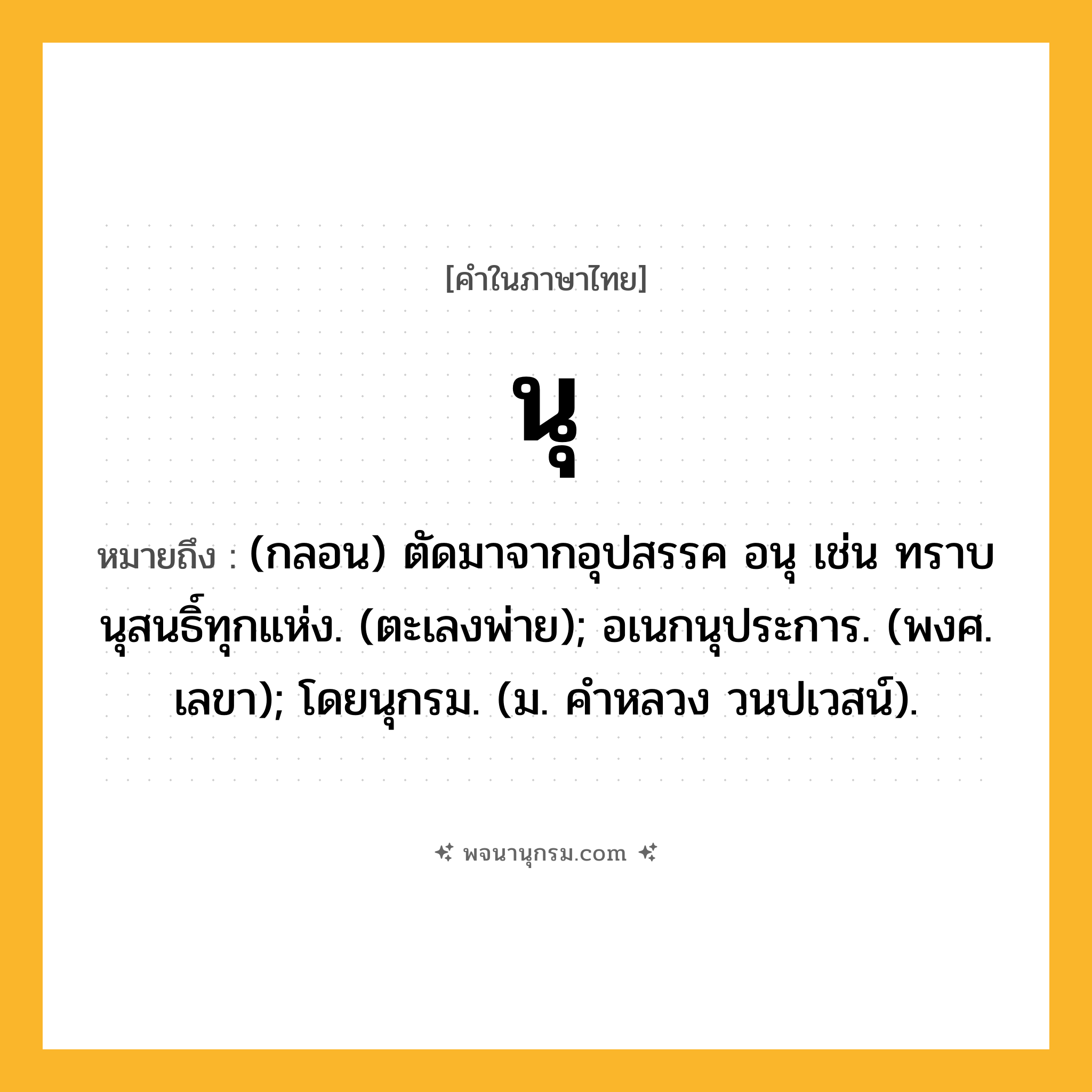 นุ ความหมาย หมายถึงอะไร?, คำในภาษาไทย นุ หมายถึง (กลอน) ตัดมาจากอุปสรรค อนุ เช่น ทราบนุสนธิ์ทุกแห่ง. (ตะเลงพ่าย); อเนกนุประการ. (พงศ. เลขา); โดยนุกรม. (ม. คําหลวง วนปเวสน์).