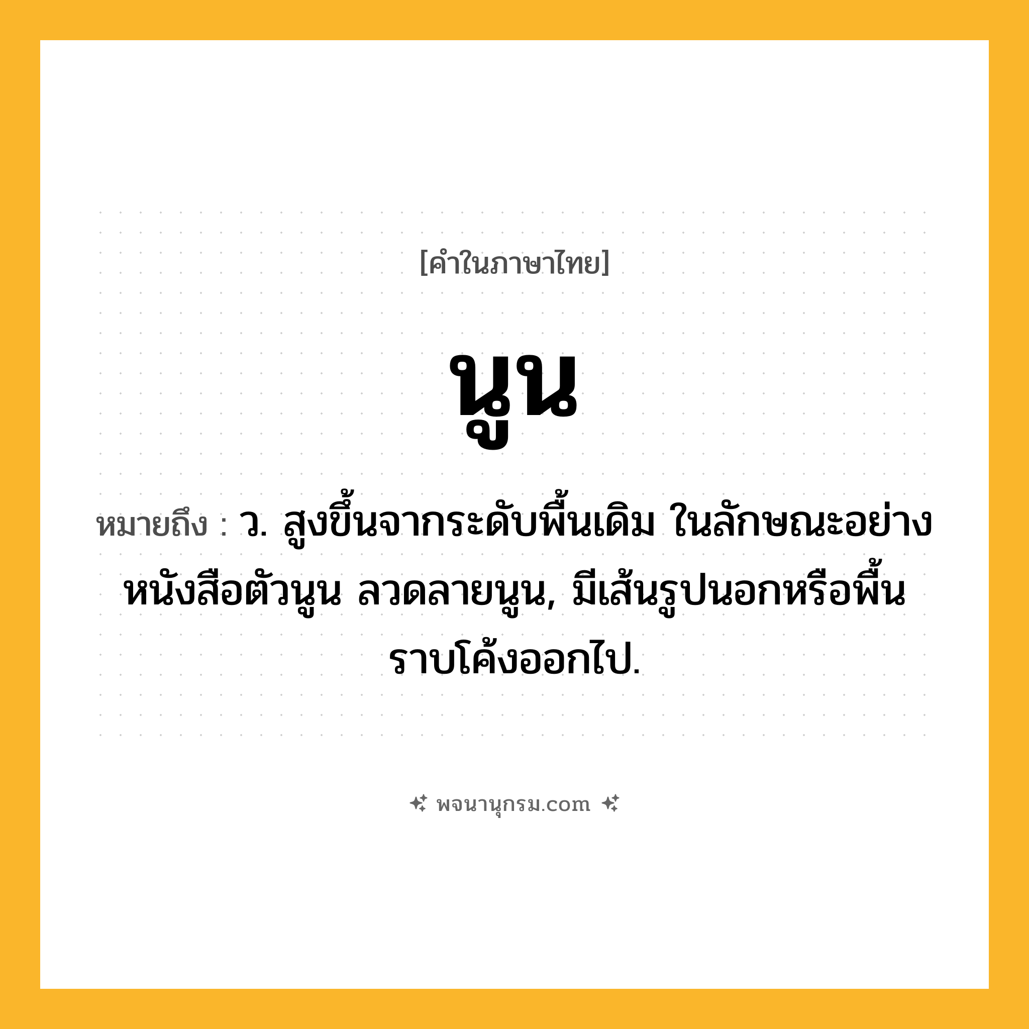 นูน ความหมาย หมายถึงอะไร?, คำในภาษาไทย นูน หมายถึง ว. สูงขึ้นจากระดับพื้นเดิม ในลักษณะอย่างหนังสือตัวนูน ลวดลายนูน, มีเส้นรูปนอกหรือพื้นราบโค้งออกไป.