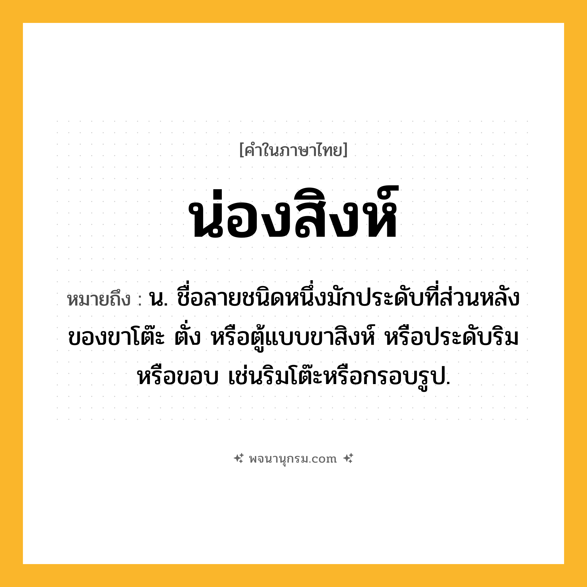 น่องสิงห์ ความหมาย หมายถึงอะไร?, คำในภาษาไทย น่องสิงห์ หมายถึง น. ชื่อลายชนิดหนึ่งมักประดับที่ส่วนหลังของขาโต๊ะ ตั่ง หรือตู้แบบขาสิงห์ หรือประดับริมหรือขอบ เช่นริมโต๊ะหรือกรอบรูป.