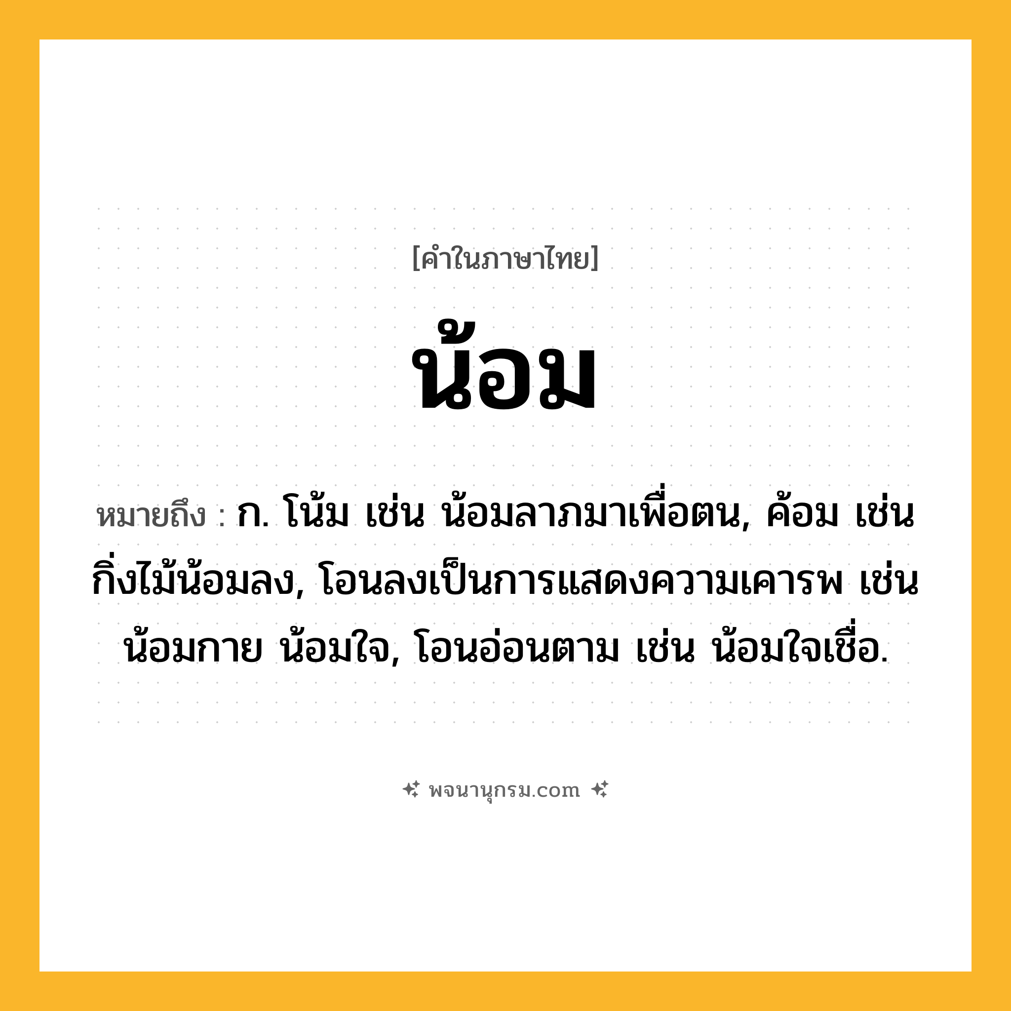 น้อม ความหมาย หมายถึงอะไร?, คำในภาษาไทย น้อม หมายถึง ก. โน้ม เช่น น้อมลาภมาเพื่อตน, ค้อม เช่น กิ่งไม้น้อมลง, โอนลงเป็นการแสดงความเคารพ เช่น น้อมกาย น้อมใจ, โอนอ่อนตาม เช่น น้อมใจเชื่อ.