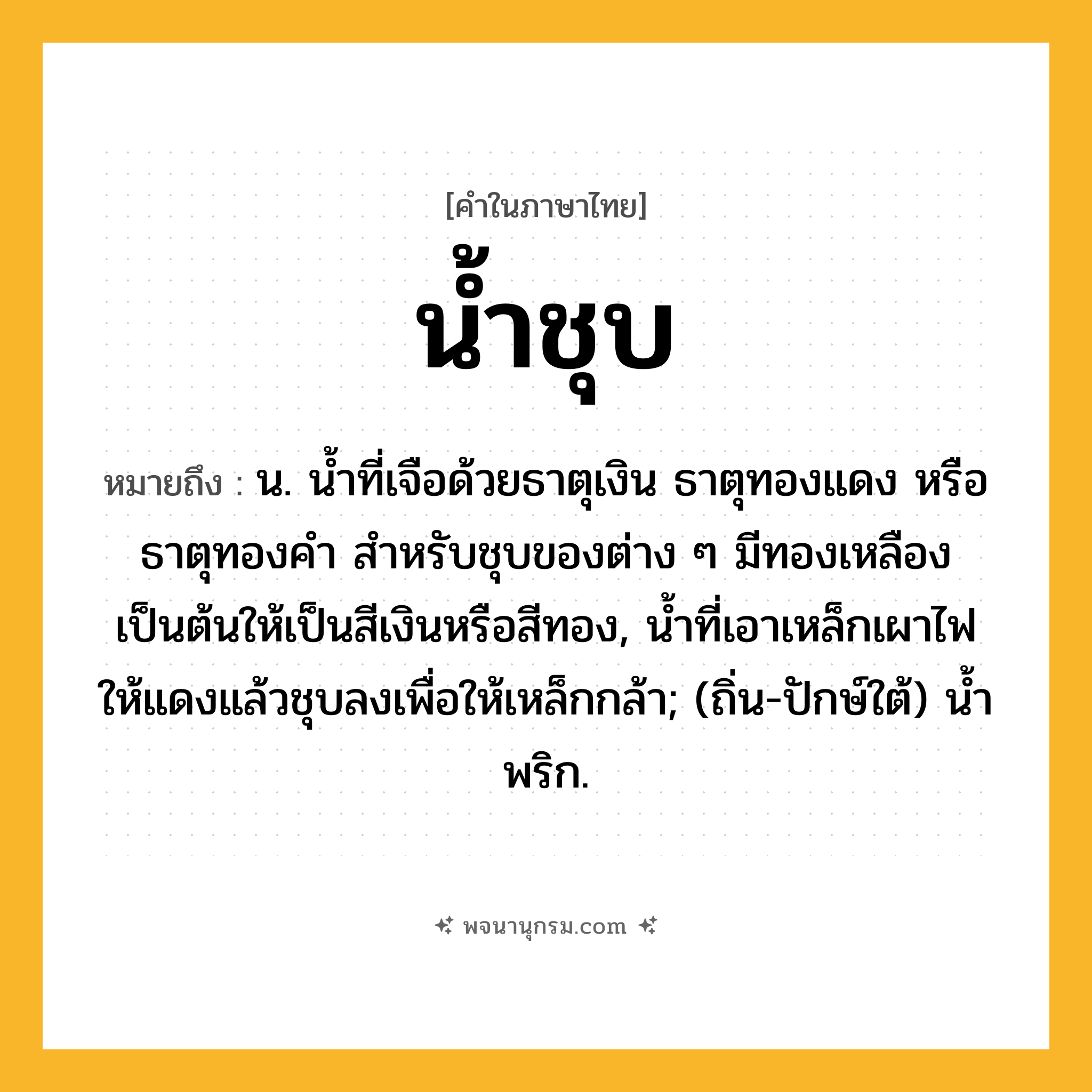 น้ำชุบ ความหมาย หมายถึงอะไร?, คำในภาษาไทย น้ำชุบ หมายถึง น. นํ้าที่เจือด้วยธาตุเงิน ธาตุทองแดง หรือธาตุทองคํา สําหรับชุบของต่าง ๆ มีทองเหลืองเป็นต้นให้เป็นสีเงินหรือสีทอง, นํ้าที่เอาเหล็กเผาไฟให้แดงแล้วชุบลงเพื่อให้เหล็กกล้า; (ถิ่น-ปักษ์ใต้) นํ้าพริก.