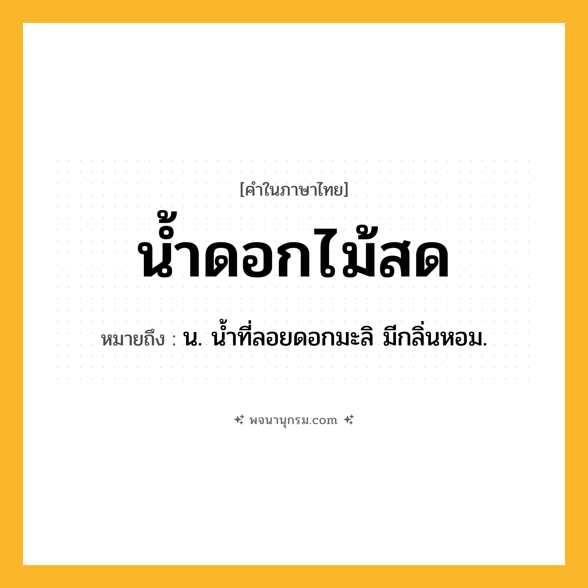 น้ำดอกไม้สด ความหมาย หมายถึงอะไร?, คำในภาษาไทย น้ำดอกไม้สด หมายถึง น. นํ้าที่ลอยดอกมะลิ มีกลิ่นหอม.