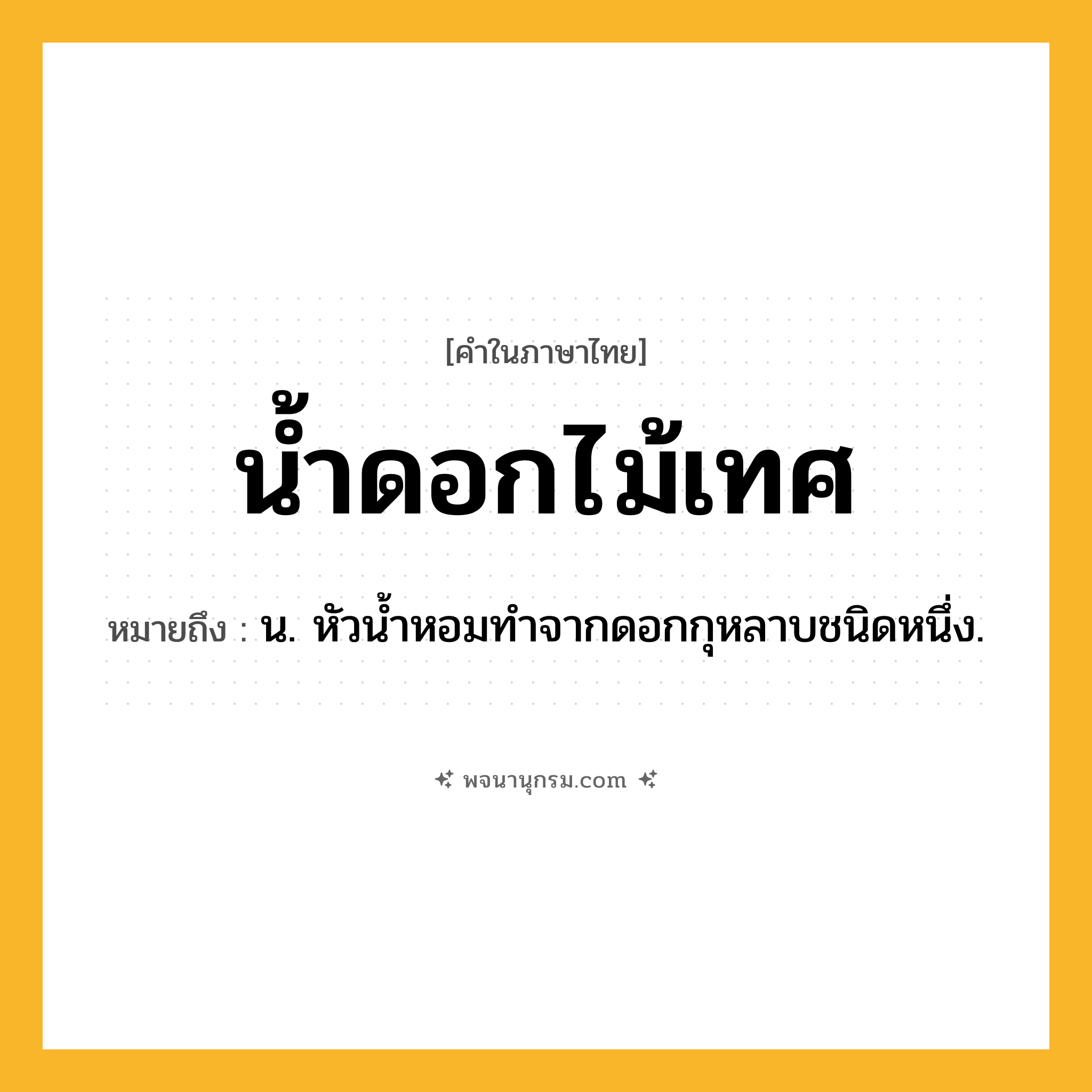 น้ำดอกไม้เทศ ความหมาย หมายถึงอะไร?, คำในภาษาไทย น้ำดอกไม้เทศ หมายถึง น. หัวนํ้าหอมทําจากดอกกุหลาบชนิดหนึ่ง.