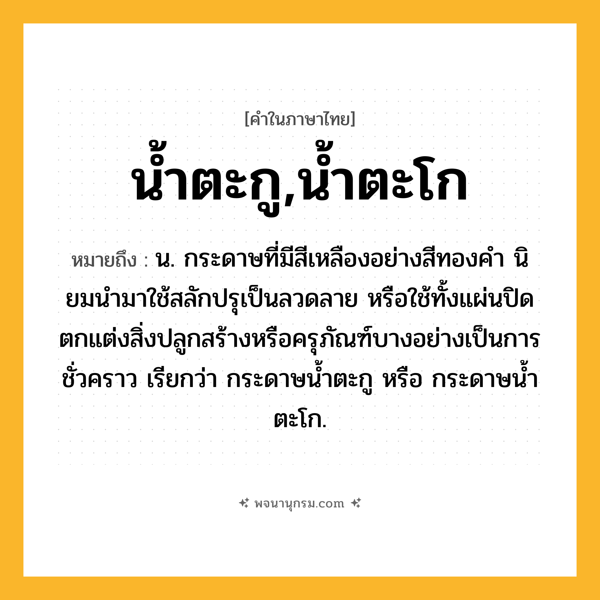 น้ำตะกู,น้ำตะโก ความหมาย หมายถึงอะไร?, คำในภาษาไทย น้ำตะกู,น้ำตะโก หมายถึง น. กระดาษที่มีสีเหลืองอย่างสีทองคํา นิยมนํามาใช้สลักปรุเป็นลวดลาย หรือใช้ทั้งแผ่นปิดตกแต่งสิ่งปลูกสร้างหรือครุภัณฑ์บางอย่างเป็นการชั่วคราว เรียกว่า กระดาษนํ้าตะกู หรือ กระดาษนํ้าตะโก.