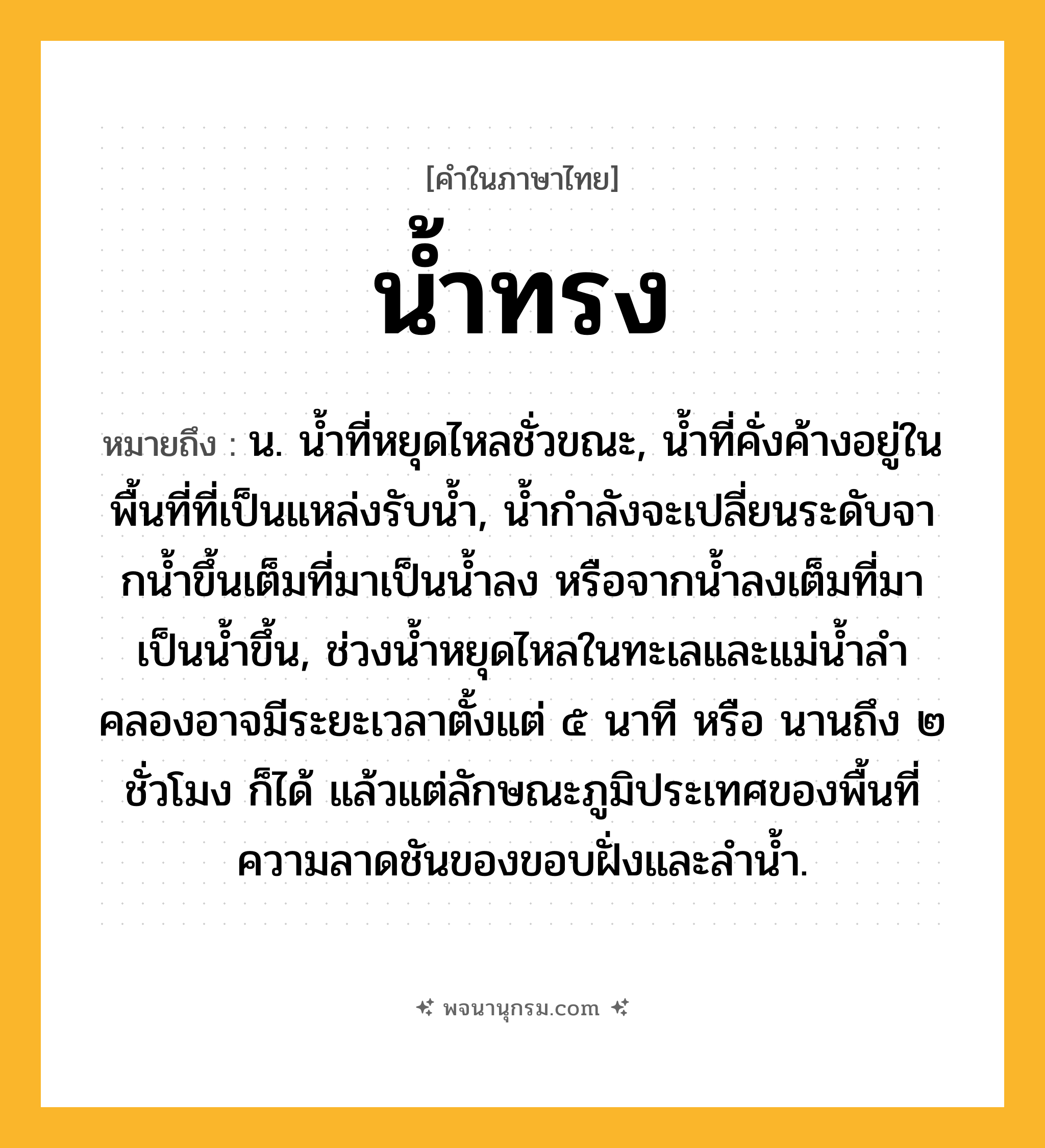 น้ำทรง ความหมาย หมายถึงอะไร?, คำในภาษาไทย น้ำทรง หมายถึง น. นํ้าที่หยุดไหลชั่วขณะ, นํ้าที่คั่งค้างอยู่ในพื้นที่ที่เป็นแหล่งรับนํ้า, นํ้ากําลังจะเปลี่ยนระดับจากนํ้าขึ้นเต็มที่มาเป็นนํ้าลง หรือจากนํ้าลงเต็มที่มาเป็นนํ้าขึ้น, ช่วงนํ้าหยุดไหลในทะเลและแม่นํ้าลําคลองอาจมีระยะเวลาตั้งแต่ ๕ นาที หรือ นานถึง ๒ ชั่วโมง ก็ได้ แล้วแต่ลักษณะภูมิประเทศของพื้นที่ ความลาดชันของขอบฝั่งและลํานํ้า.
