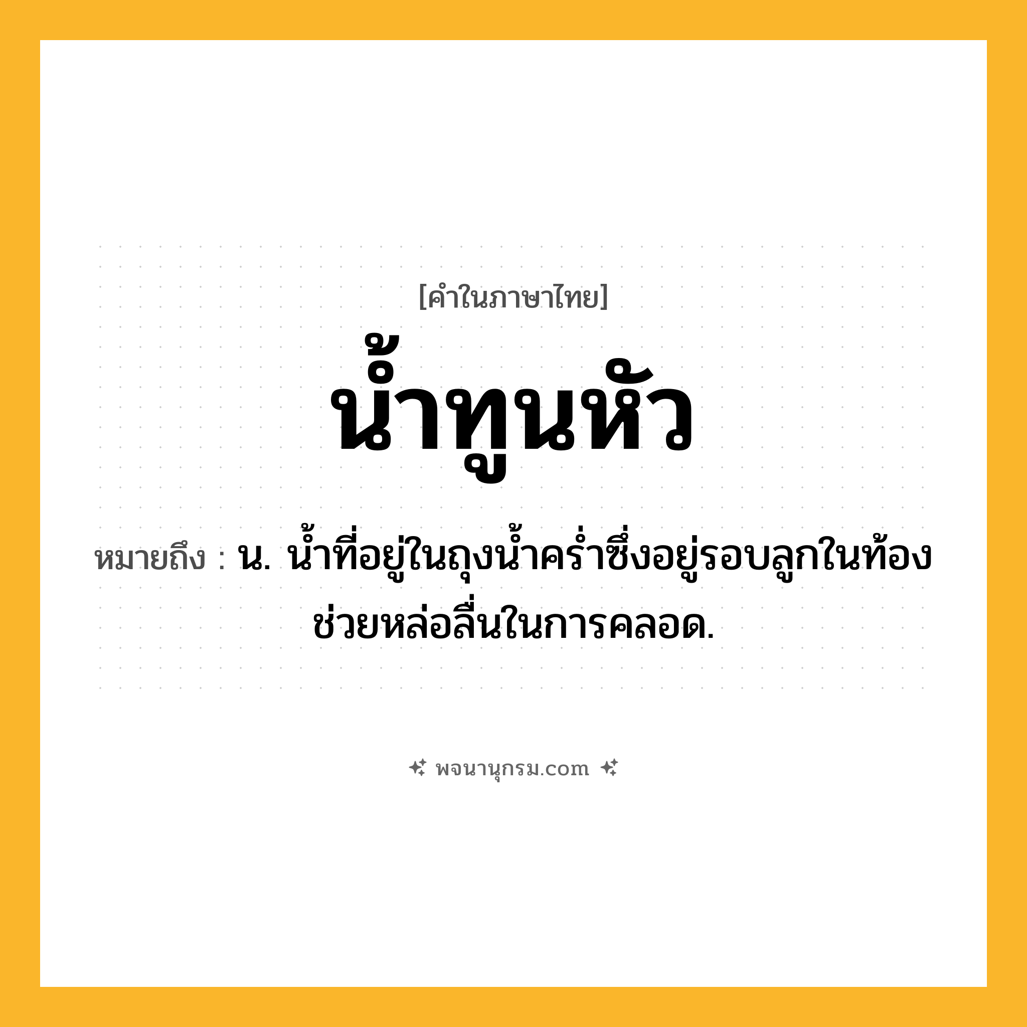 น้ำทูนหัว ความหมาย หมายถึงอะไร?, คำในภาษาไทย น้ำทูนหัว หมายถึง น. นํ้าที่อยู่ในถุงนํ้าครํ่าซึ่งอยู่รอบลูกในท้อง ช่วยหล่อลื่นในการคลอด.