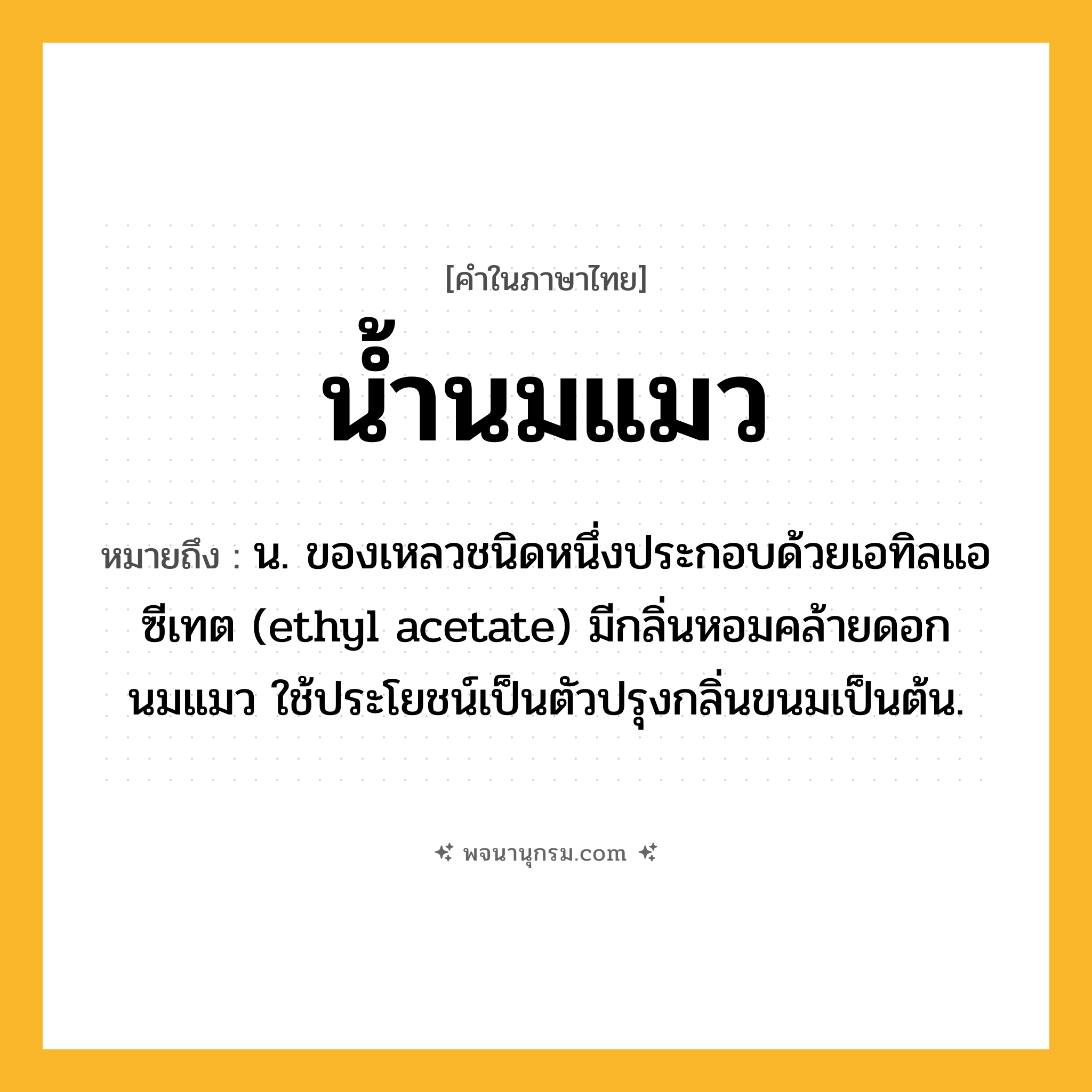 น้ำนมแมว ความหมาย หมายถึงอะไร?, คำในภาษาไทย น้ำนมแมว หมายถึง น. ของเหลวชนิดหนึ่งประกอบด้วยเอทิลแอซีเทต (ethyl acetate) มีกลิ่นหอมคล้ายดอกนมแมว ใช้ประโยชน์เป็นตัวปรุงกลิ่นขนมเป็นต้น.