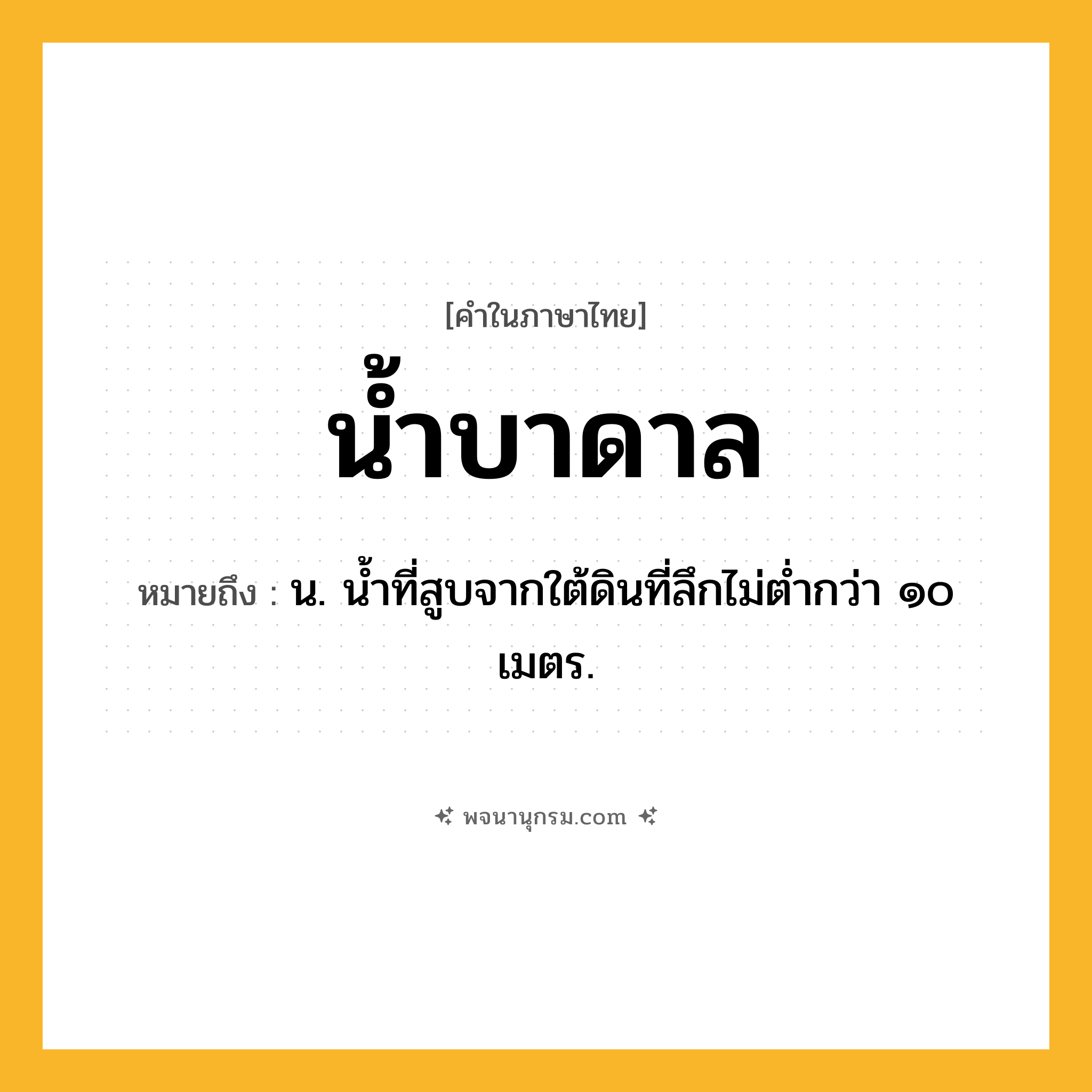 น้ำบาดาล ความหมาย หมายถึงอะไร?, คำในภาษาไทย น้ำบาดาล หมายถึง น. น้ำที่สูบจากใต้ดินที่ลึกไม่ต่ำกว่า ๑๐ เมตร.