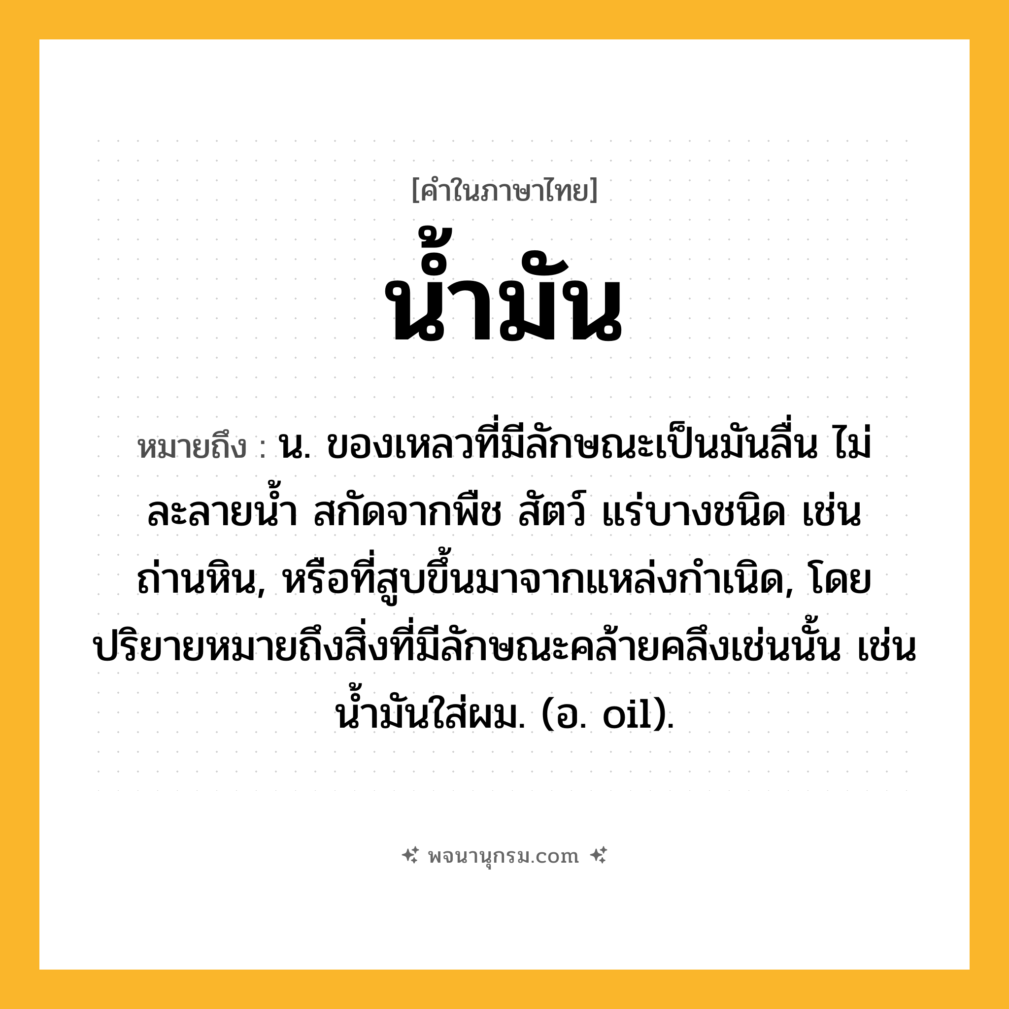น้ำมัน ความหมาย หมายถึงอะไร?, คำในภาษาไทย น้ำมัน หมายถึง น. ของเหลวที่มีลักษณะเป็นมันลื่น ไม่ละลายน้ำ สกัดจากพืช สัตว์ แร่บางชนิด เช่น ถ่านหิน, หรือที่สูบขึ้นมาจากแหล่งกำเนิด, โดยปริยายหมายถึงสิ่งที่มีลักษณะคล้ายคลึงเช่นนั้น เช่น น้ำมันใส่ผม. (อ. oil).