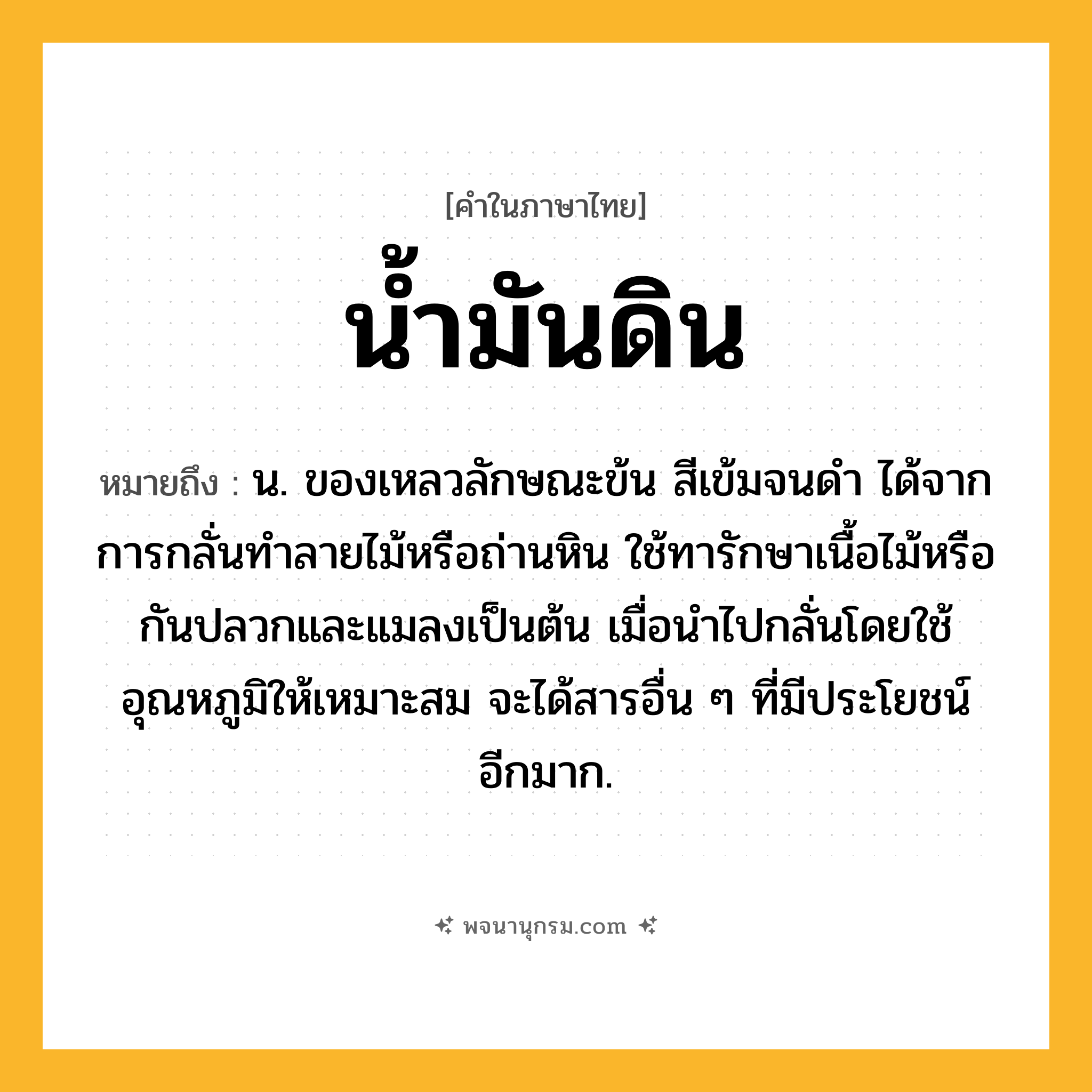 น้ำมันดิน ความหมาย หมายถึงอะไร?, คำในภาษาไทย น้ำมันดิน หมายถึง น. ของเหลวลักษณะข้น สีเข้มจนดํา ได้จากการกลั่นทําลายไม้หรือถ่านหิน ใช้ทารักษาเนื้อไม้หรือกันปลวกและแมลงเป็นต้น เมื่อนําไปกลั่นโดยใช้อุณหภูมิให้เหมาะสม จะได้สารอื่น ๆ ที่มีประโยชน์อีกมาก.