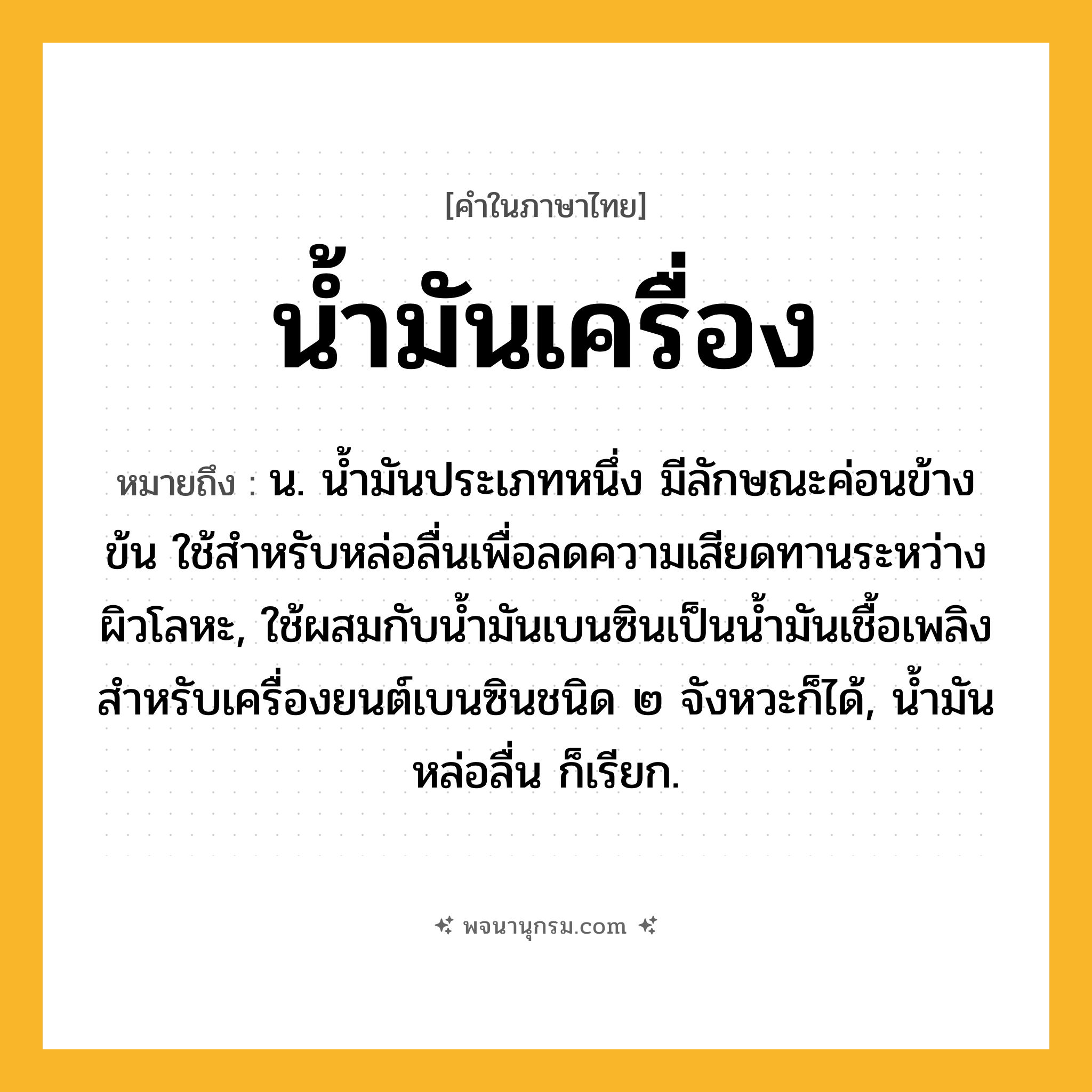 น้ำมันเครื่อง ความหมาย หมายถึงอะไร?, คำในภาษาไทย น้ำมันเครื่อง หมายถึง น. นํ้ามันประเภทหนึ่ง มีลักษณะค่อนข้างข้น ใช้สําหรับหล่อลื่นเพื่อลดความเสียดทานระหว่างผิวโลหะ, ใช้ผสมกับนํ้ามันเบนซินเป็นนํ้ามันเชื้อเพลิงสําหรับเครื่องยนต์เบนซินชนิด ๒ จังหวะก็ได้, นํ้ามันหล่อลื่น ก็เรียก.