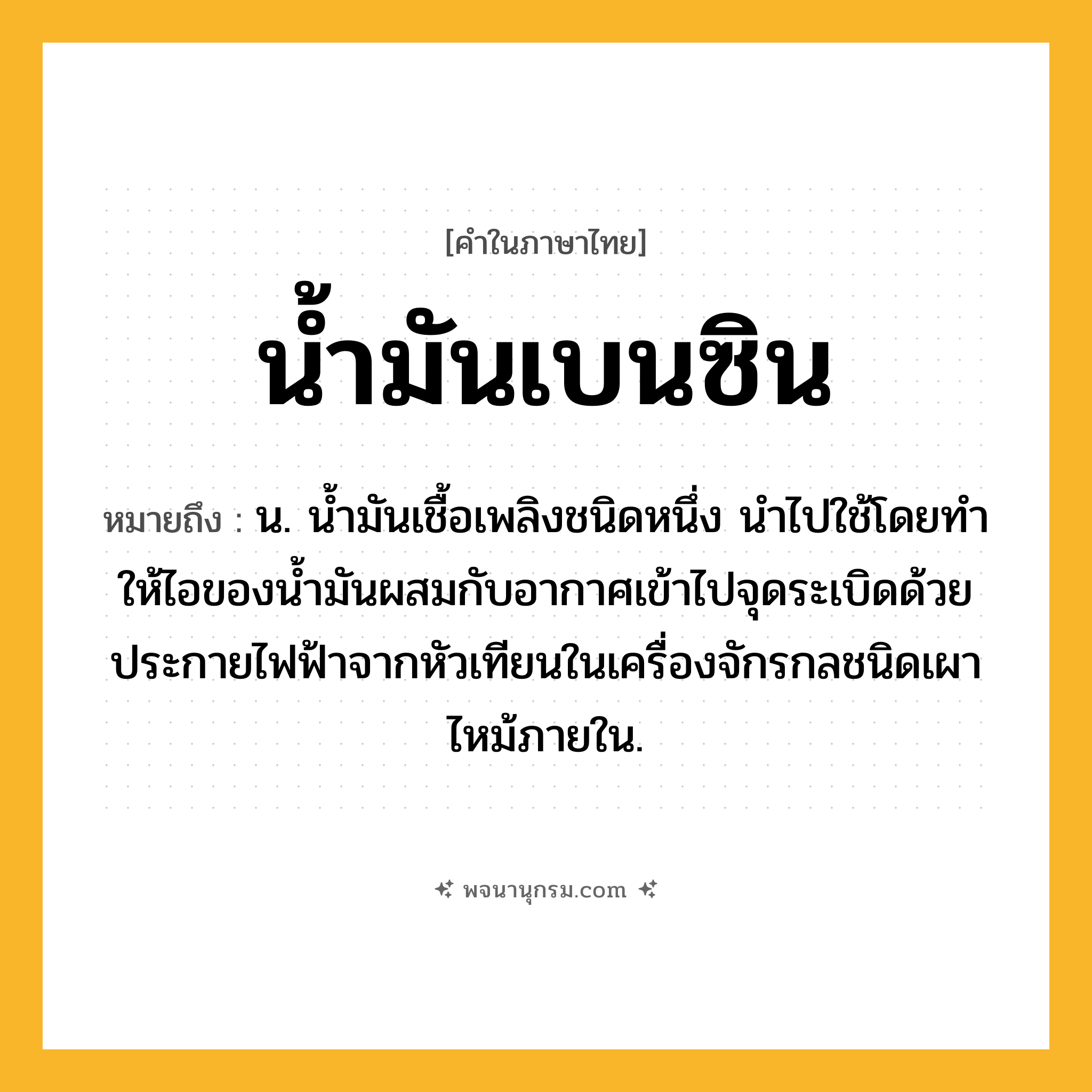 น้ำมันเบนซิน ความหมาย หมายถึงอะไร?, คำในภาษาไทย น้ำมันเบนซิน หมายถึง น. นํ้ามันเชื้อเพลิงชนิดหนึ่ง นําไปใช้โดยทําให้ไอของนํ้ามันผสมกับอากาศเข้าไปจุดระเบิดด้วยประกายไฟฟ้าจากหัวเทียนในเครื่องจักรกลชนิดเผาไหม้ภายใน.