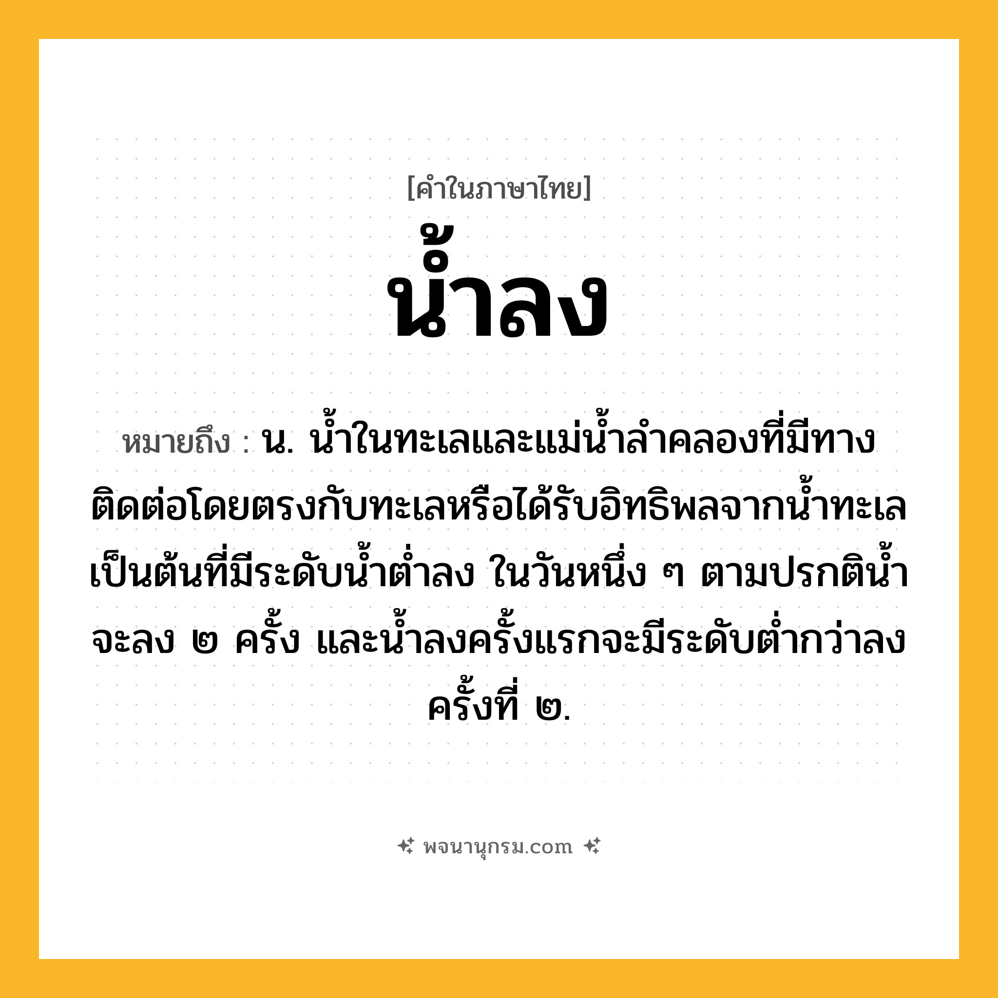 น้ำลง ความหมาย หมายถึงอะไร?, คำในภาษาไทย น้ำลง หมายถึง น. นํ้าในทะเลและแม่นํ้าลําคลองที่มีทางติดต่อโดยตรงกับทะเลหรือได้รับอิทธิพลจากนํ้าทะเลเป็นต้นที่มีระดับนํ้าตํ่าลง ในวันหนึ่ง ๆ ตามปรกตินํ้าจะลง ๒ ครั้ง และนํ้าลงครั้งแรกจะมีระดับตํ่ากว่าลงครั้งที่ ๒.