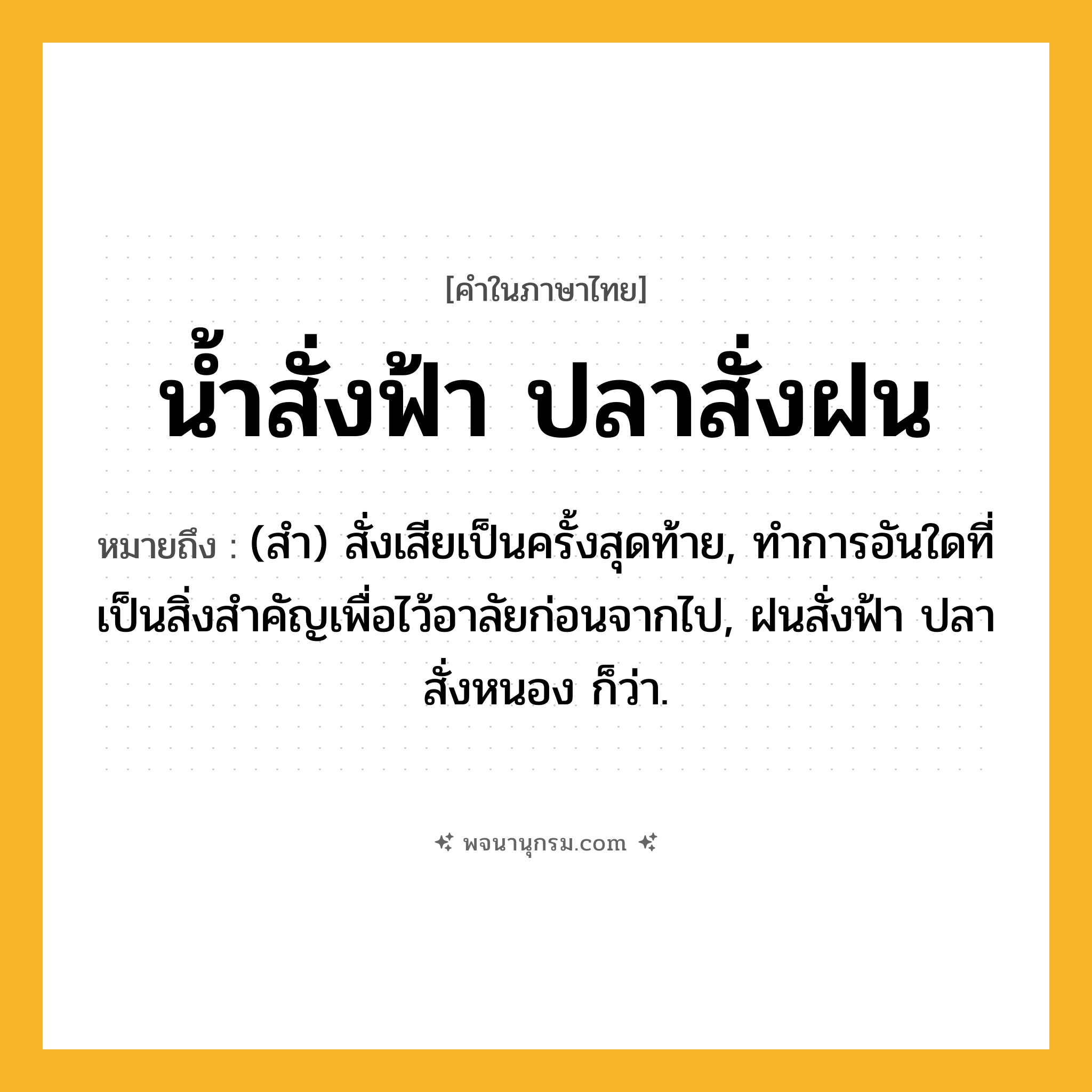 น้ำสั่งฟ้า ปลาสั่งฝน ความหมาย หมายถึงอะไร?, คำในภาษาไทย น้ำสั่งฟ้า ปลาสั่งฝน หมายถึง (สํา) สั่งเสียเป็นครั้งสุดท้าย, ทําการอันใดที่เป็นสิ่งสําคัญเพื่อไว้อาลัยก่อนจากไป, ฝนสั่งฟ้า ปลาสั่งหนอง ก็ว่า.