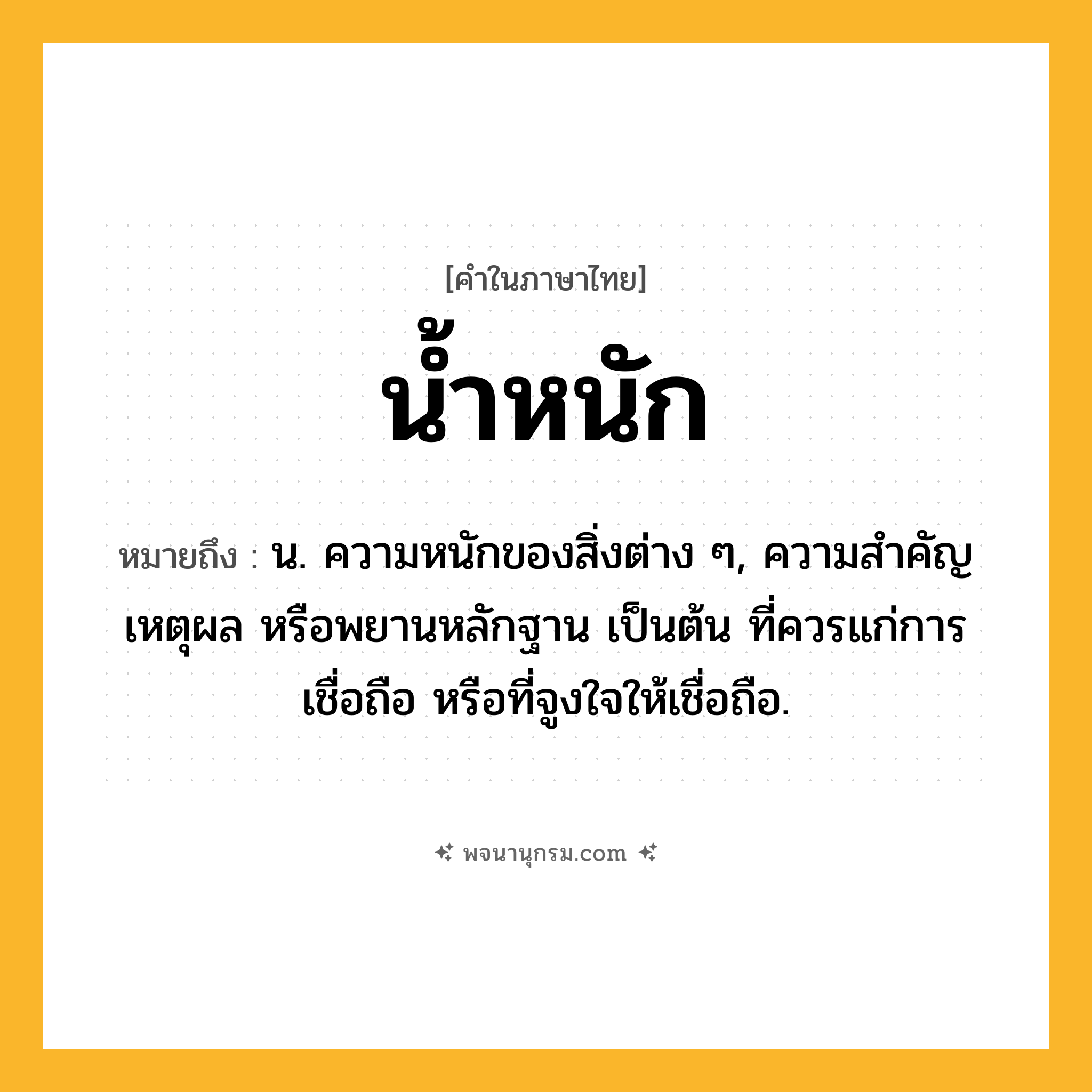 น้ำหนัก ความหมาย หมายถึงอะไร?, คำในภาษาไทย น้ำหนัก หมายถึง น. ความหนักของสิ่งต่าง ๆ, ความสําคัญ เหตุผล หรือพยานหลักฐาน เป็นต้น ที่ควรแก่การเชื่อถือ หรือที่จูงใจให้เชื่อถือ.