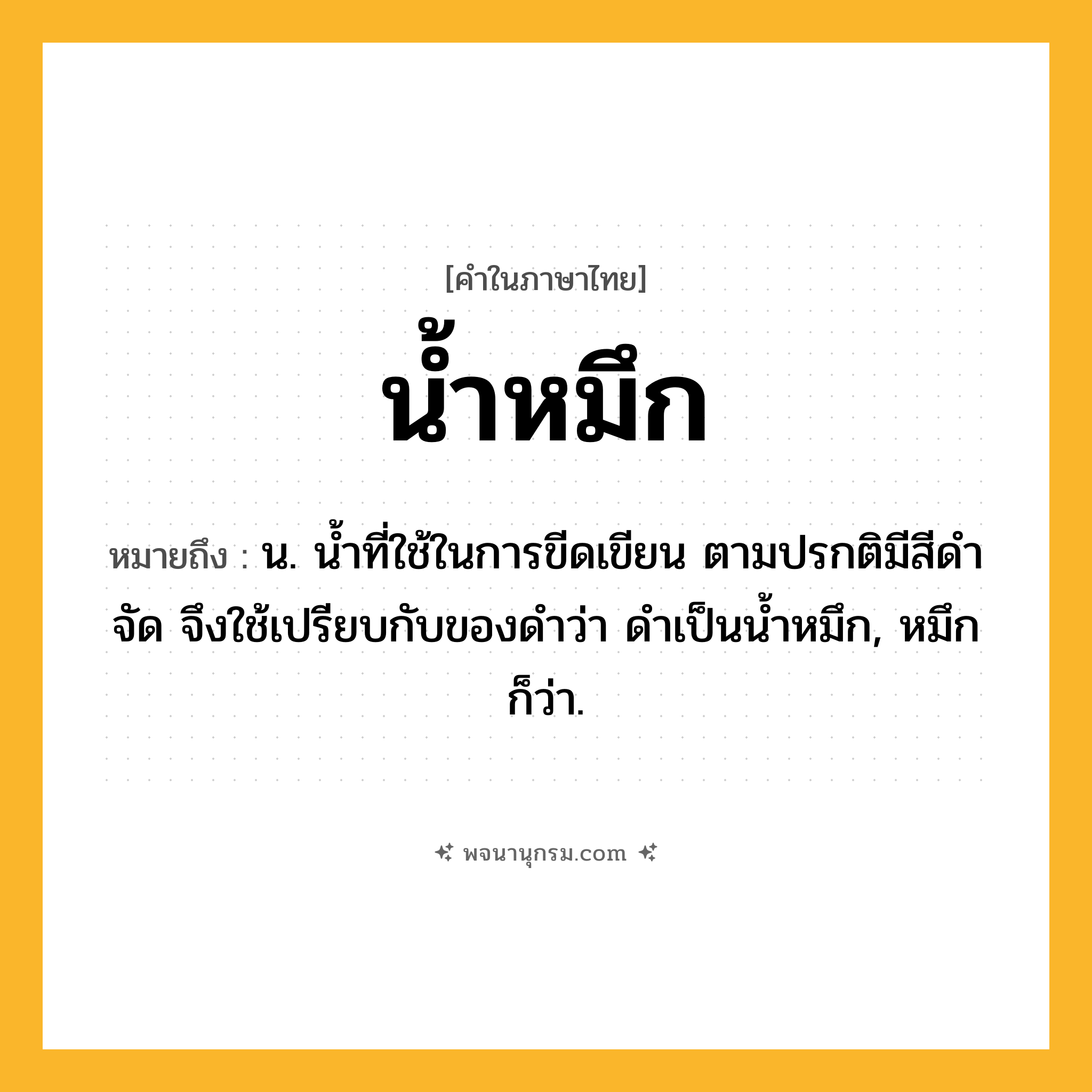 น้ำหมึก ความหมาย หมายถึงอะไร?, คำในภาษาไทย น้ำหมึก หมายถึง น. น้ำที่ใช้ในการขีดเขียน ตามปรกติมีสีดำจัด จึงใช้เปรียบกับของดำว่า ดำเป็นน้ำหมึก, หมึก ก็ว่า.