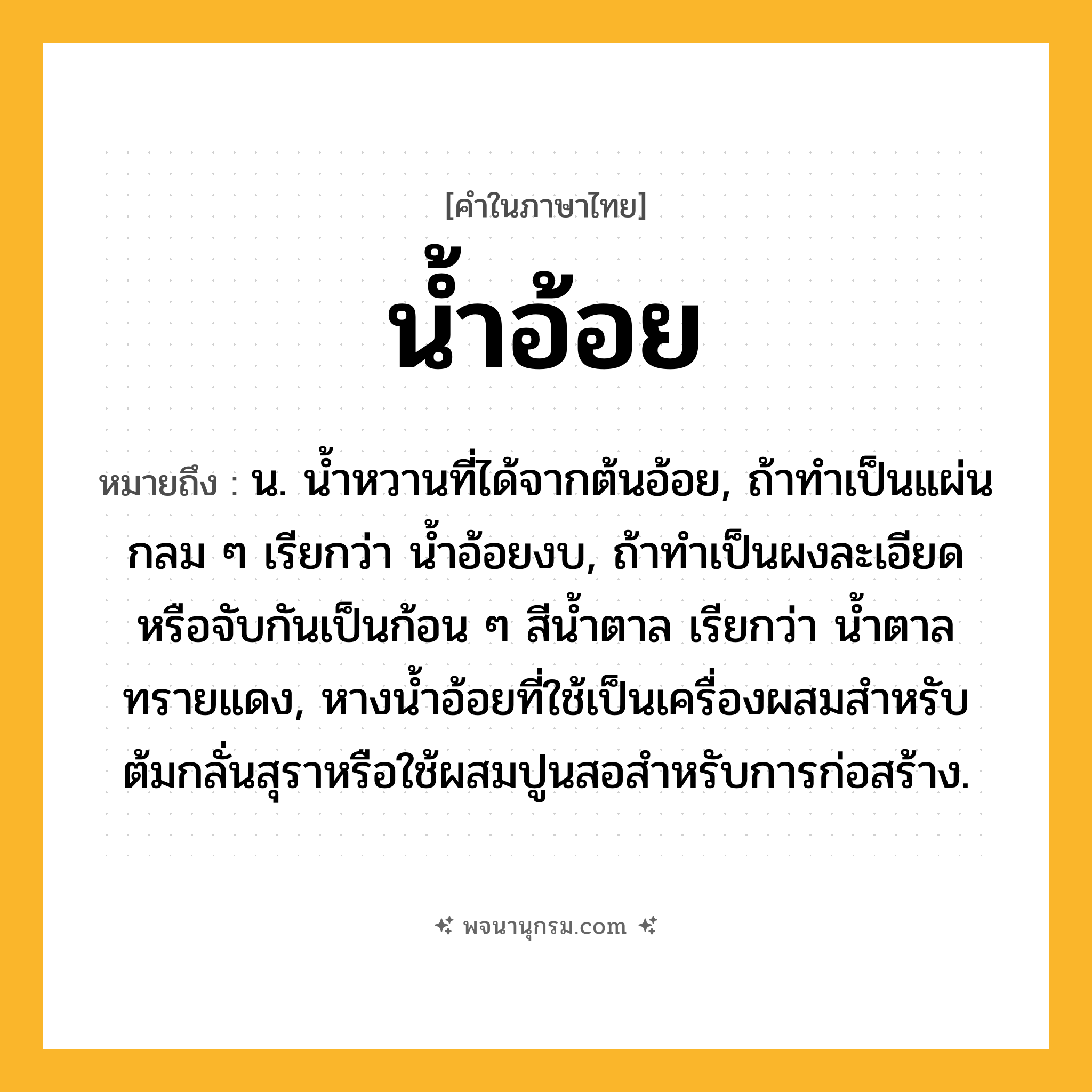 น้ำอ้อย ความหมาย หมายถึงอะไร?, คำในภาษาไทย น้ำอ้อย หมายถึง น. นํ้าหวานที่ได้จากต้นอ้อย, ถ้าทําเป็นแผ่นกลม ๆ เรียกว่า นํ้าอ้อยงบ, ถ้าทําเป็นผงละเอียดหรือจับกันเป็นก้อน ๆ สีนํ้าตาล เรียกว่า นํ้าตาลทรายแดง, หางนํ้าอ้อยที่ใช้เป็นเครื่องผสมสําหรับต้มกลั่นสุราหรือใช้ผสมปูนสอสําหรับการก่อสร้าง.