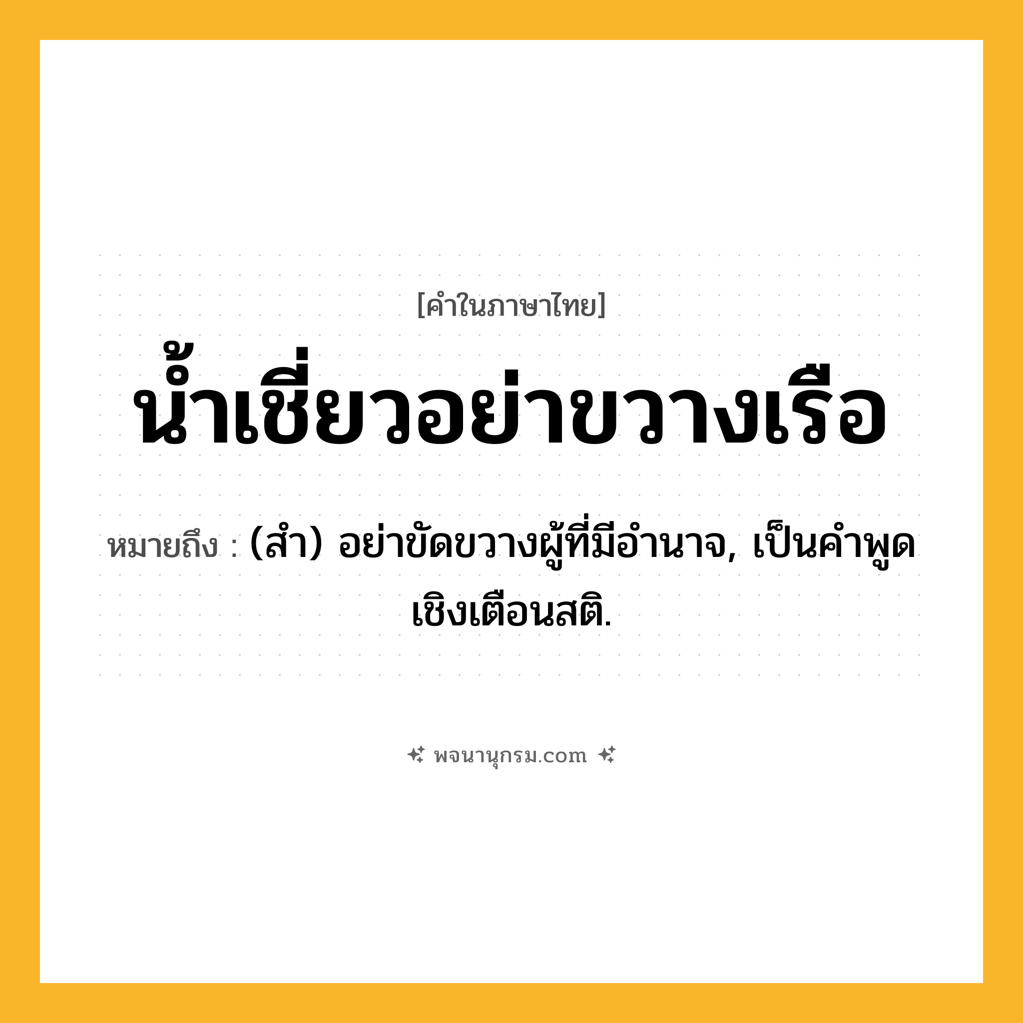 น้ำเชี่ยวอย่าขวางเรือ ความหมาย หมายถึงอะไร?, คำในภาษาไทย น้ำเชี่ยวอย่าขวางเรือ หมายถึง (สํา) อย่าขัดขวางผู้ที่มีอํานาจ, เป็นคําพูดเชิงเตือนสติ.