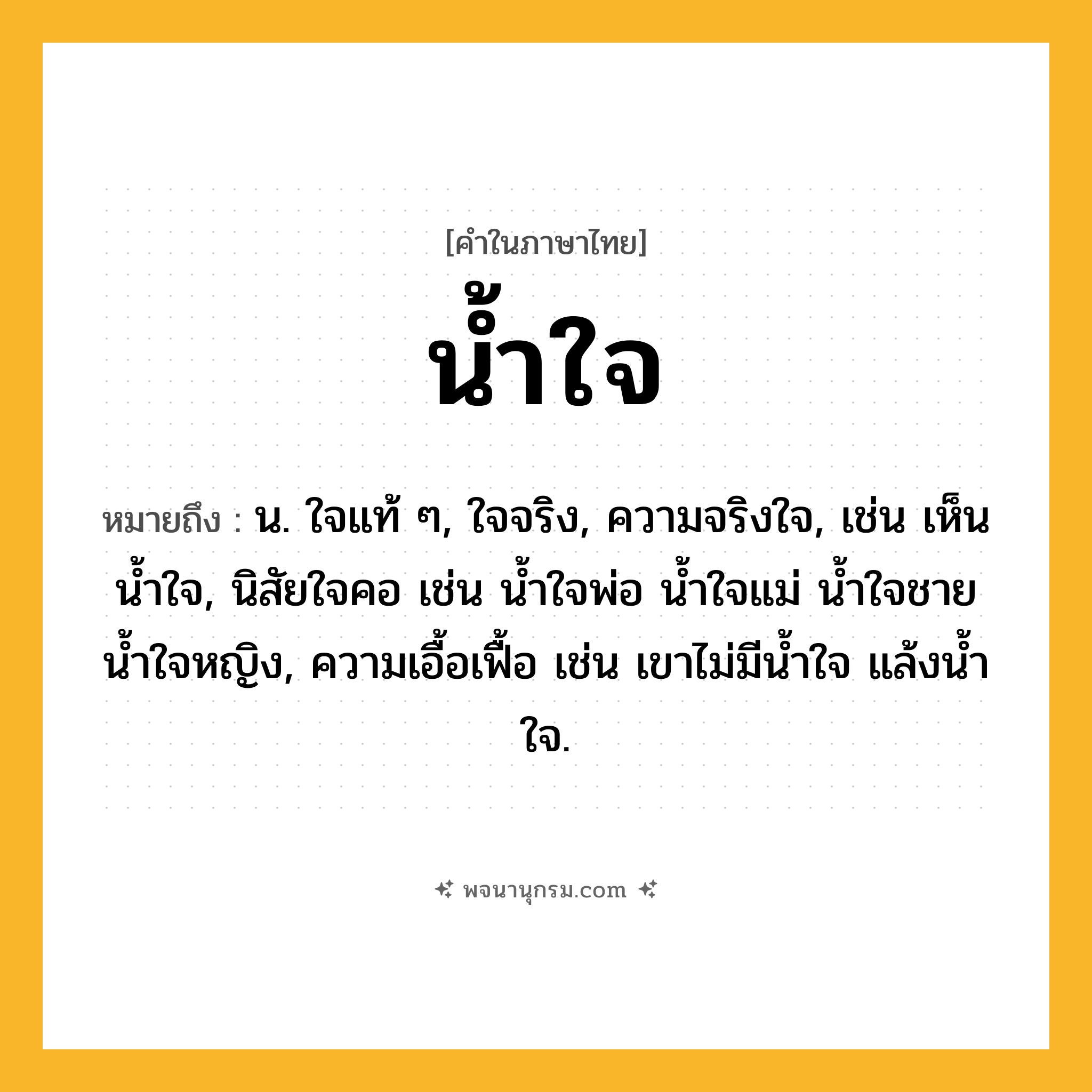 น้ำใจ ความหมาย หมายถึงอะไร?, คำในภาษาไทย น้ำใจ หมายถึง น. ใจแท้ ๆ, ใจจริง, ความจริงใจ, เช่น เห็นนํ้าใจ, นิสัยใจคอ เช่น นํ้าใจพ่อ นํ้าใจแม่ นํ้าใจชาย นํ้าใจหญิง, ความเอื้อเฟื้อ เช่น เขาไม่มีนํ้าใจ แล้งนํ้าใจ.