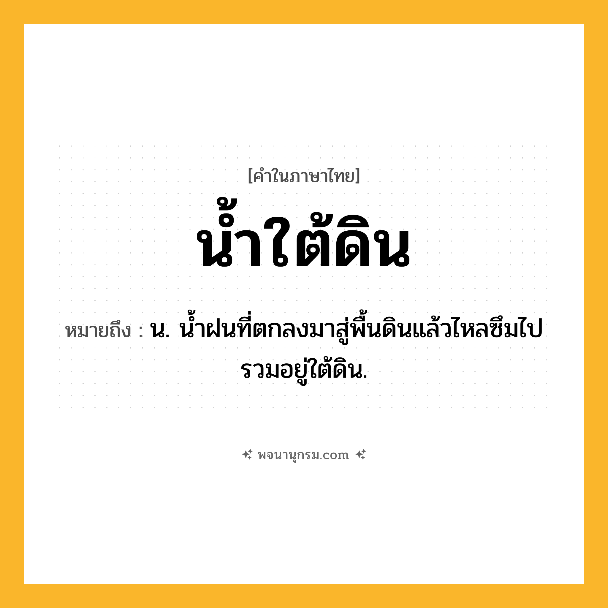 น้ำใต้ดิน ความหมาย หมายถึงอะไร?, คำในภาษาไทย น้ำใต้ดิน หมายถึง น. นํ้าฝนที่ตกลงมาสู่พื้นดินแล้วไหลซึมไปรวมอยู่ใต้ดิน.