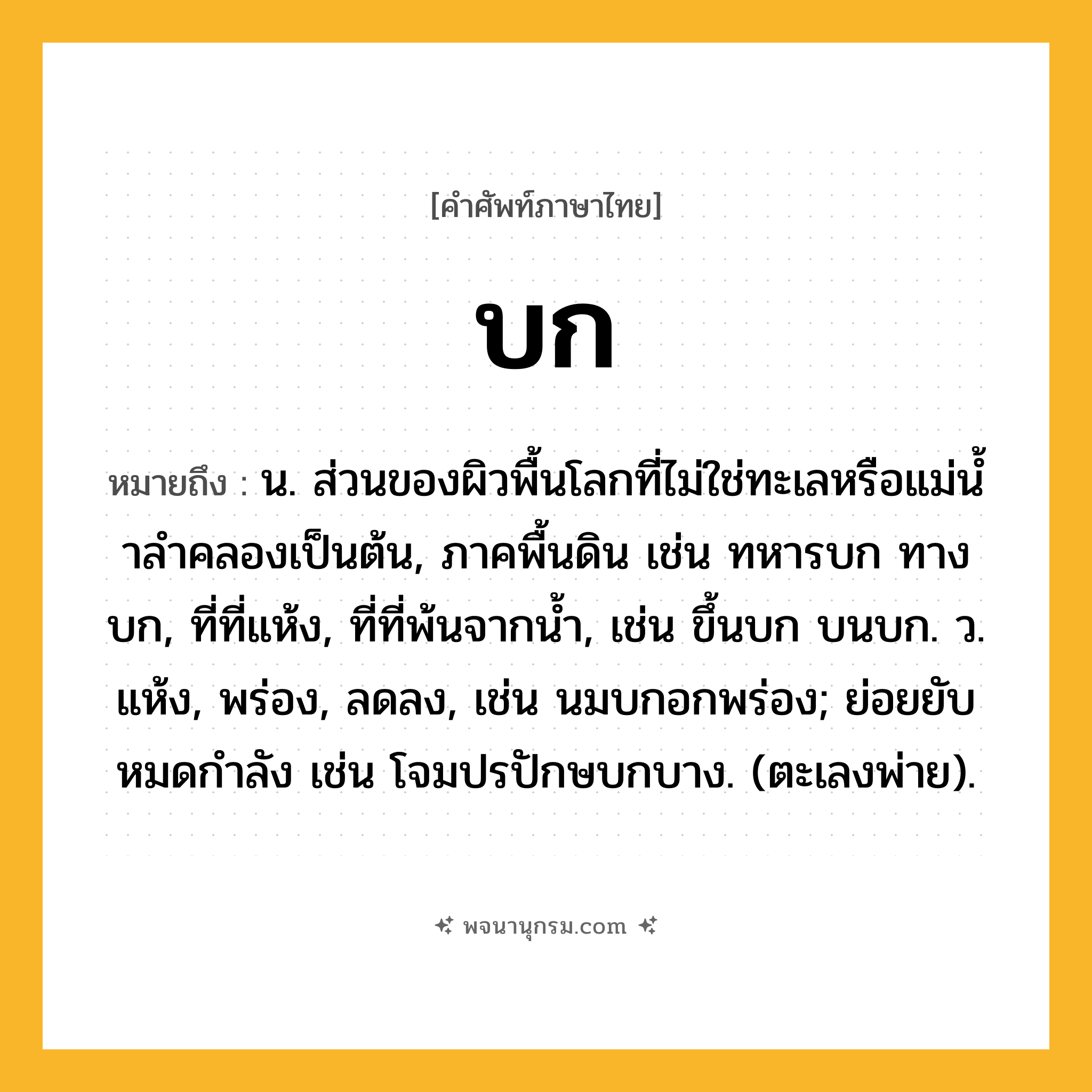 บก ความหมาย หมายถึงอะไร?, คำในภาษาไทย บก หมายถึง น. ส่วนของผิวพื้นโลกที่ไม่ใช่ทะเลหรือแม่นํ้าลําคลองเป็นต้น, ภาคพื้นดิน เช่น ทหารบก ทางบก, ที่ที่แห้ง, ที่ที่พ้นจากนํ้า, เช่น ขึ้นบก บนบก. ว. แห้ง, พร่อง, ลดลง, เช่น นมบกอกพร่อง; ย่อยยับหมดกําลัง เช่น โจมปรปักษบกบาง. (ตะเลงพ่าย).