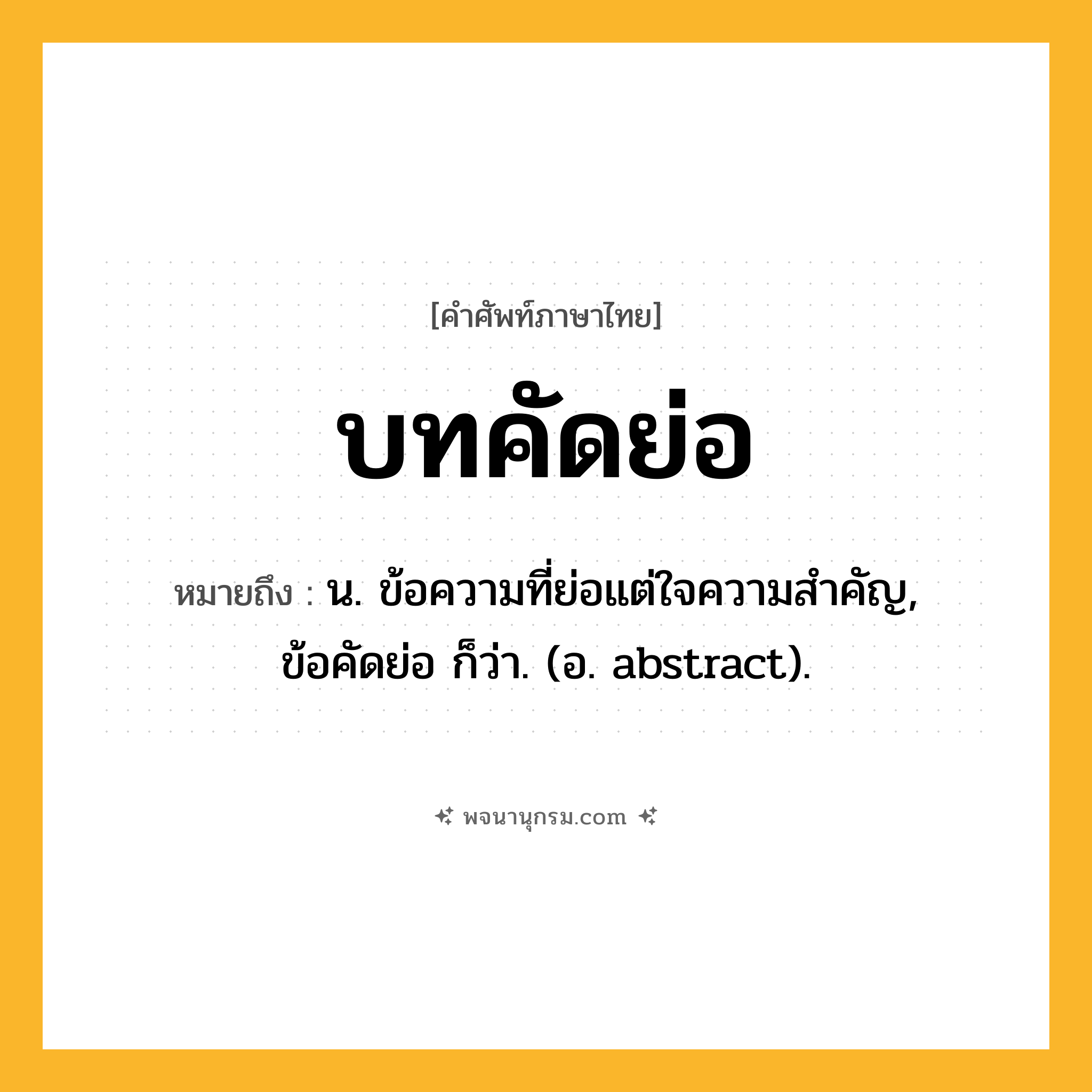 บทคัดย่อ ความหมาย หมายถึงอะไร?, คำในภาษาไทย บทคัดย่อ หมายถึง น. ข้อความที่ย่อแต่ใจความสําคัญ, ข้อคัดย่อ ก็ว่า. (อ. abstract).