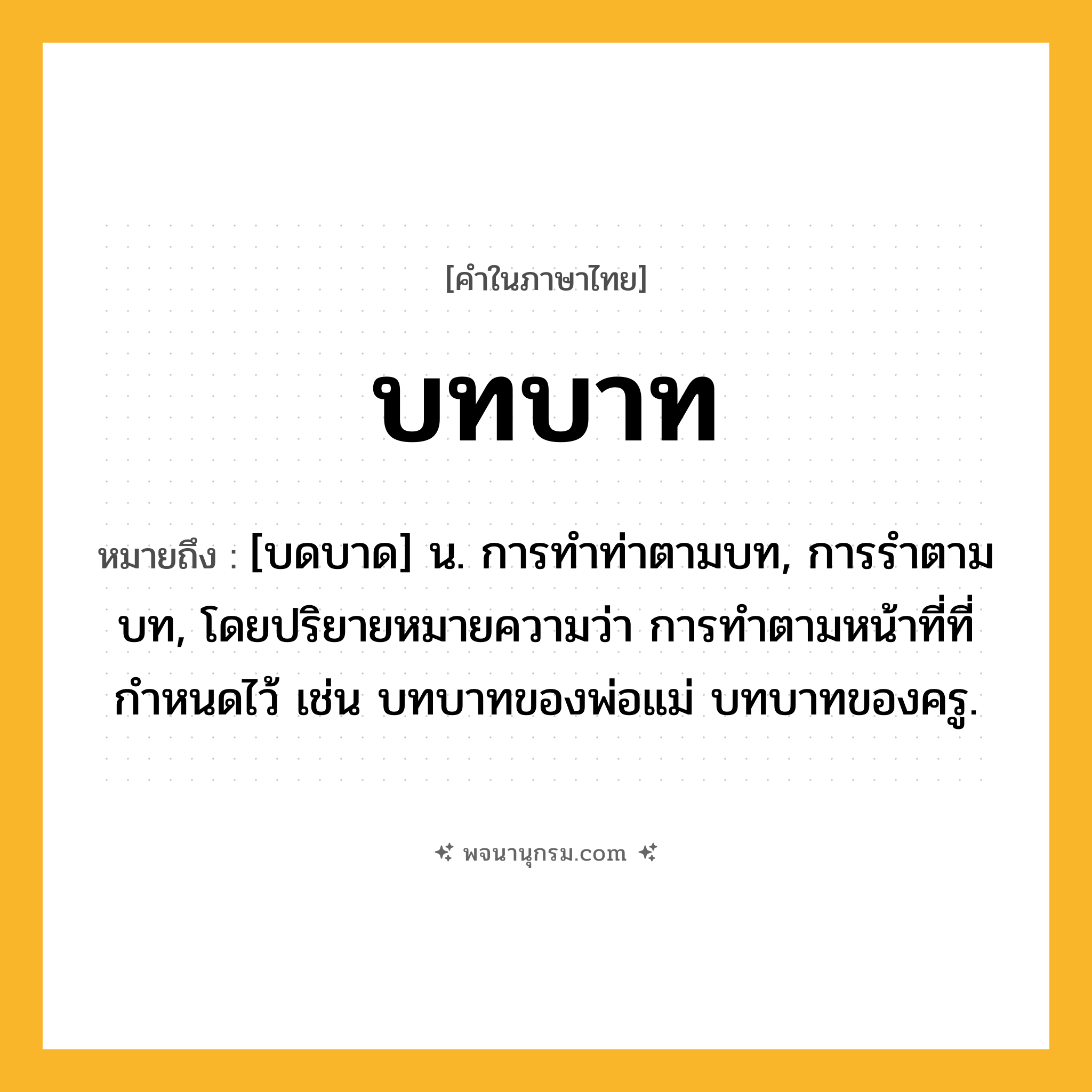 บทบาท ความหมาย หมายถึงอะไร?, คำในภาษาไทย บทบาท หมายถึง [บดบาด] น. การทําท่าตามบท, การรําตามบท, โดยปริยายหมายความว่า การทําตามหน้าที่ที่กําหนดไว้ เช่น บทบาทของพ่อแม่ บทบาทของครู.