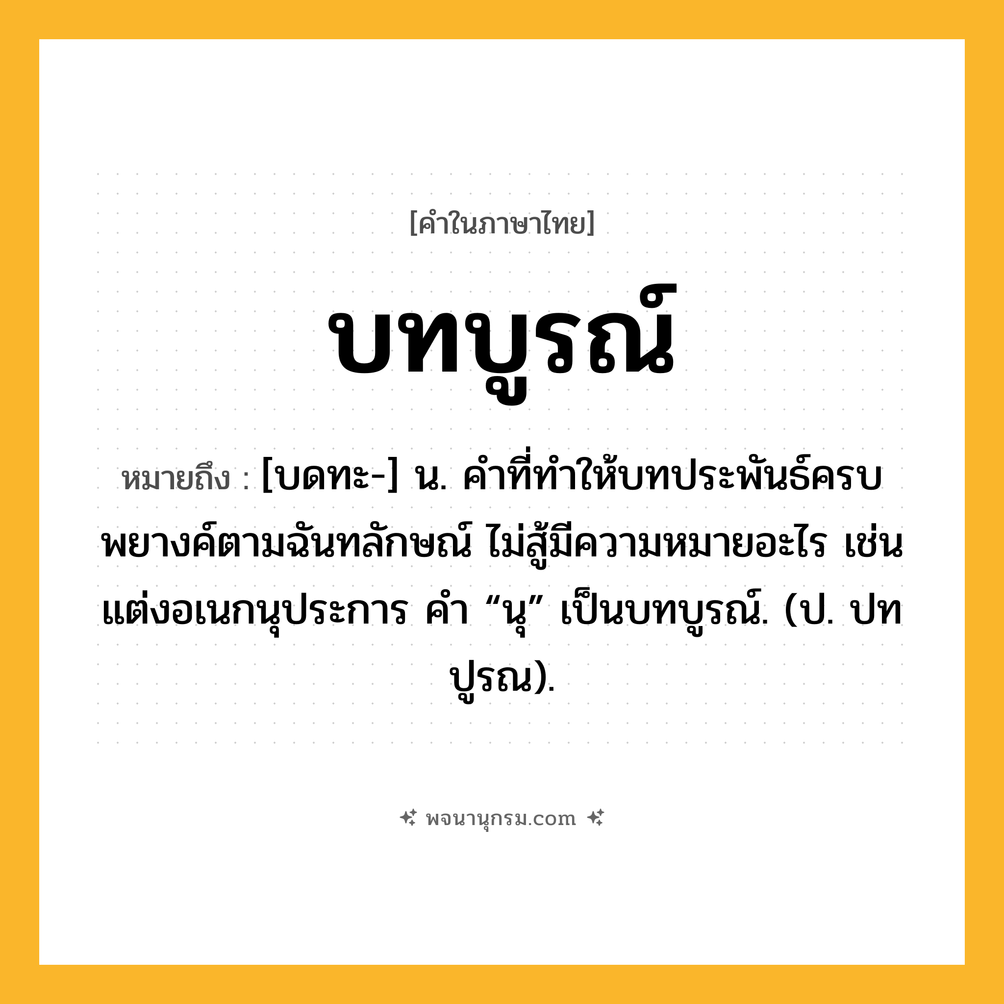 บทบูรณ์ ความหมาย หมายถึงอะไร?, คำในภาษาไทย บทบูรณ์ หมายถึง [บดทะ-] น. คําที่ทําให้บทประพันธ์ครบพยางค์ตามฉันทลักษณ์ ไม่สู้มีความหมายอะไร เช่น แต่งอเนกนุประการ คํา “นุ” เป็นบทบูรณ์. (ป. ปทปูรณ).