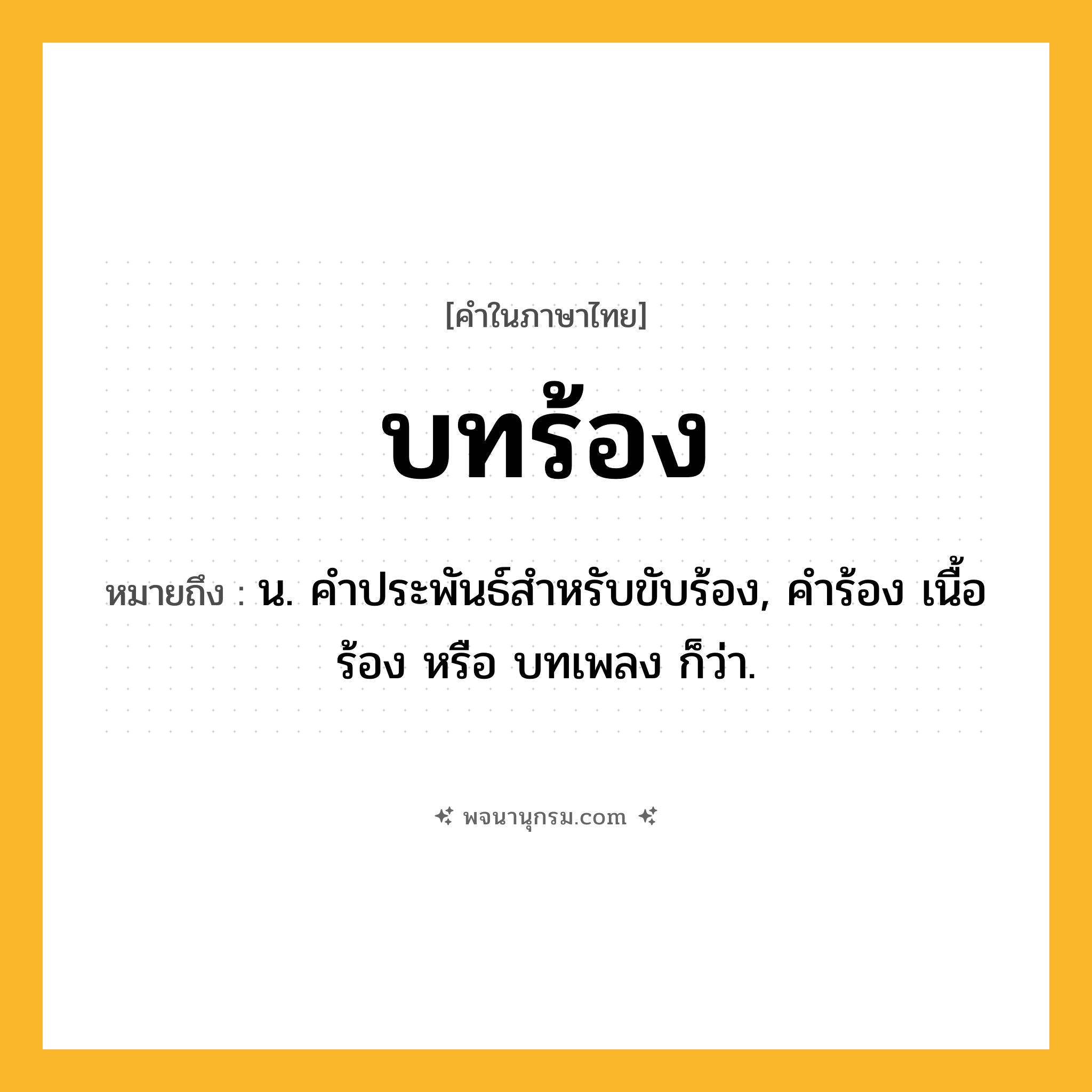 บทร้อง ความหมาย หมายถึงอะไร?, คำในภาษาไทย บทร้อง หมายถึง น. คําประพันธ์สําหรับขับร้อง, คำร้อง เนื้อร้อง หรือ บทเพลง ก็ว่า.
