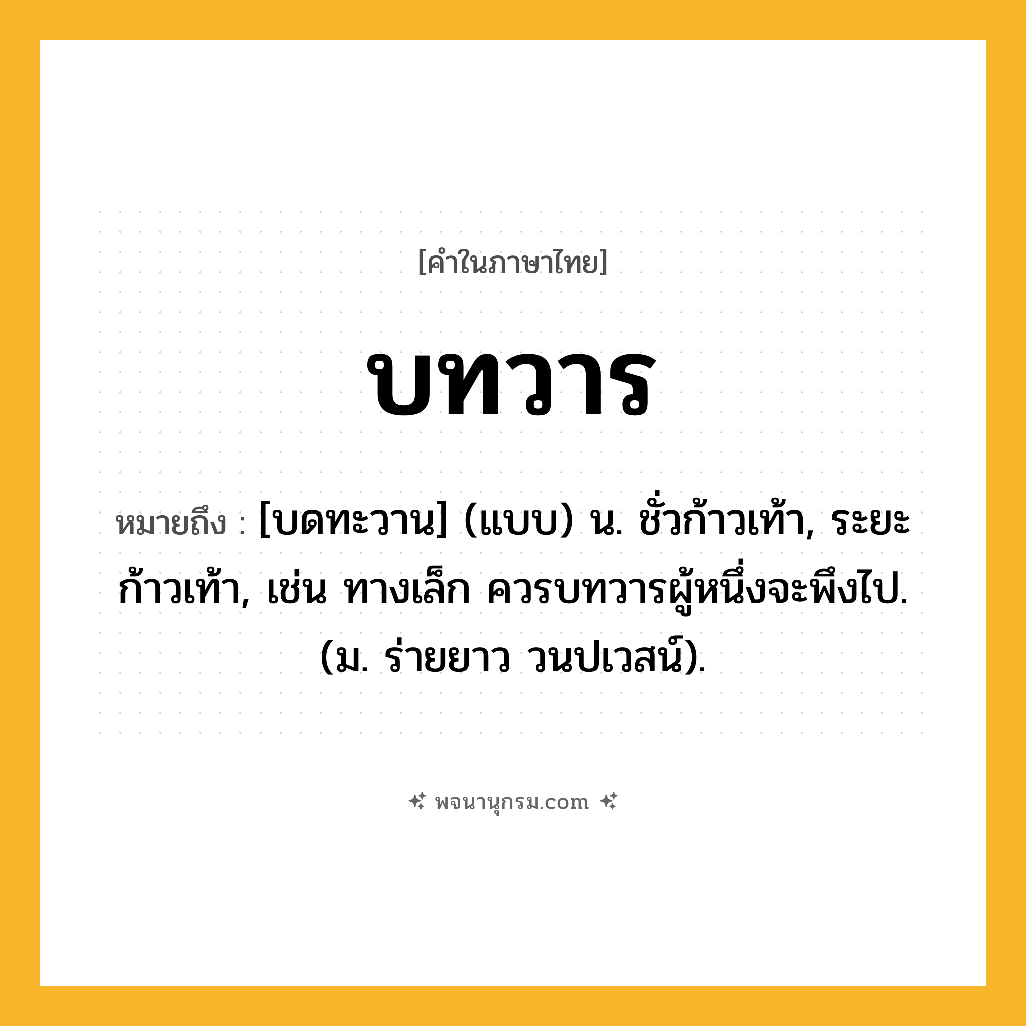 บทวาร ความหมาย หมายถึงอะไร?, คำในภาษาไทย บทวาร หมายถึง [บดทะวาน] (แบบ) น. ชั่วก้าวเท้า, ระยะก้าวเท้า, เช่น ทางเล็ก ควรบทวารผู้หนึ่งจะพึงไป. (ม. ร่ายยาว วนปเวสน์).
